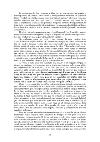 La separación de dos personas unidas por un vínculo afectivo produce
intranquilidad en ambas. Para volver a tranquilizarse necesitan un contacto
físico y verbal especial (y a veces otras muestras de cariño y atención, como un
regalo), contacto que será más largo y complejo cuanto más larga haya
sido la separación. Si una de las personas niega ese contacto tranquilizador, la
otra suele responder con más intranquilidad, y a veces con hostilidad. Al final,
harán falta más palabras y más contacto para tranquilizarla (es decir, habrá que
disculparse).
El primer ejemplo, encontrarse por el pasillo cuando los dos están en casa,
no requiere un contacto especial, porque ni siquiera ha habido una separación.
Los dos estaban en casa y, por tanto, estaban «juntos».
Sin embargo, entre un bebé y sus padres, la cosa cambia. Irse
a otra habitación es para el niño una separación, porque no sabe a dónde se ha
ido su madre. Tardará varios años en comprender que mamá está en la
habitación de al lado y que por tanto «no se ha ido». Y la escala es diferente:
unos minutos son para su hijo como varias horas, unas horas le parecen
como días o meses, y unos metros le parecen kilómetros. ¿Comprende ahora
por qué su hijo se pone a llorar en cuanto usted sale de la habitación, por qué
cuando usted va a trabajar o cuando él ha estado en el hospital pide más brazos
y más atención, por qué al salir de la guardería insiste en contarle con lengua de
trapo lo que ha hecho, y le pide que le compre chuches?
A veces, el niño pide un caramelo, un helado o un juguete porque lo
desea. No decimos, por supuesto, que le tenga que comprar todo lo que pide;
eso dependerá de su economía, de su dieta (es decir, de cuántos helados y
caramelos pida su hijo cada semana), de la cantidad de juguetes que tenga en
casa y del caso que les haga... Lo que decimos en este libro es que si decide no
darle lo que pide, sea por un motivo racional (porque ya tiene muchos
juguetes, porque es muy caro, porque los caramelos son malos para los
dientes...), pero no simplemente para «educarlo», para que «aprenda a no
salirse con la suya», no le diga «no» a su hijo sólo para fastidiar.
Otras veces, en cambio, los niños piden golosinas o juguetes simplemente
para «llamar la atención». Si a la salida del colegio sus padres no muestran
suficiente interés por sus explicaciones, se impacientan ante su lengua de trapo,
le corrigen continuamente en vez de escucharle con paciencia, le dan pocos
besos y abrazos, se niegan a llevarle en brazos, o incluso le saludan con
hostilidad («¡Qué manos llevas! ¿Es que no te lavas las manos antes de salir?
¡Pero mira cómo te has puesto los pantalones nuevos! ¡Y los botones de la bata!
¿Es que te crees que estoy yo aquí para coser botones todo el santo día?»), el
niño probablemente pedirá todo lo que haya en el primer escaparate. Está
pidiendo una prueba de amor. Una prueba de amor equivocada, pues el
verdadero amor se demuestra con respeto, contacto y comprensión, no con
regalos y golosinas.
Para los padres, este falso cariño consistente en la acumulación de bienes
materiales puede resultar muy atractivo. El tiempo es oro, pero sólo hay
veinticuatro horas en un día. Si tienes suficiente oro del otro, puede resultarte
más «barato» comprarle a tu hija una muñeca que habla y camina que jugar
con ella una hora al día con una muñeca normal. Y así, poco a poco, vamos
«malcriando» al niño; es decir, enseñándole a dar más importancia a las cosas
materiales que a los seres humanos. No es la simple acumulación de riquezas lo
que produce el malcriamiento; los niños ricos tienen siempre más cosas que los
37
 