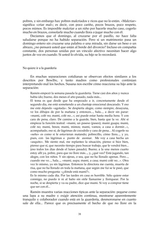 pobres, y sin embargo hay pobres malcriados y ricos que no lo están. «Malcriar»
significa «criar mal»; es decir, con poco cariño, pocos brazos, poco respeto,
pocos mimos. Es imposible malcriar a un niño por hacerle mucho caso, cogerlo
mucho en brazos, consolarle mucho cuando llora o jugar mucho con él.
Decíamos que el domingo, al cruzarse por el pasillo, no hace falta
saludarse porque no ha habido separación. Pero si un matrimonio pasa un
domingo entero sin cruzarse una palabra o una mirada, sin darse un beso o un
abrazo, ¿no pensará usted que están al borde del divorcio? Incluso en compañía
constante, dos personas unidas por un vínculo afectivo necesitan hacer algo
juntos de vez en cuando. Si usted lo olvida, su hijo se lo recordará.
No quiere ir a la guardería
En muchas separaciones cotidianas se observan efectos similares a los
descritos por Bowlby, y tanto madres como profesionales continúan
interpretando mal los hechos. Susana nos escribe cómo reacciona su hijo ante la
separación:
Ramón empezó la semana pasada la guardería. Tiene casi dos años y nunca
había ido; bueno, dos meses el año pasado, nada más...
El tema es que desde que ha empezado a ir, concretamente desde el
segundo día, me está sometiendo a un chantaje emocional descarado. Y eso
me está dejando «agotada». Se despierta alegre, como siempre, desayuna,
ve los dibujos de por la mañana y entonces..., hala..., a decir sin parar:
«mami, colé no; mami, colé no...»; así puede estar hasta media hora. Y con
cara de pena, claro. De camino a la guarde, bien, hasta que la ve. Ahí sí
empieza la función teatral: «mami, un paseso (paseo); mami guapa; mami,
colé no; mami, besos; mami, mimos; mami, vamos; a casa a dormir...»,
acompañado, eso sí, de lágrimas de cocodrilo y cara de pena... Al cogerle su
«seño» es como si le estuvieran matando; pobrecillo, cómo llora..., y yo,
pues, con las lágrimas a punto de asomar. Me voy a casa hecha un
«asquito». Me siento mal, me replanteo la situación, pienso si hice bien,
pienso que sí, que necesito tiempo para buscar trabajo, que le vendrá bien...
(eso todos los días desde el lunes pasado). Bueno, a la una menos cuarto
estoy allí ya, pobre, para que no llore más..., y, ¿qué veo? Está jugando, tan
alegre, con los niños. Y sin ojeras, o sea, que no ha llorado apenas. Pero...,
cuando me ve..., hala..., «mami, aupa; mami, a casa; mami colé no...». Otra
vez lo mismo, ya sin lágrimas. Entonces la directora me cuenta, muerta de
risa, que no ha llorado en toda la mañana, que según me fui se le pasó, que
como mucho pregunta: «¿dónde está mami?».
Es lo mismo cada día. Por las tardes en casa es horrible. Sólo quiere estar
conmigo, no puedo ir ni al baño sin oírle llamarme y lloriquear. Por la
noche, si se despierta y va su padre, dice que mami. Si voy a comprar tiene
que ser con él...
Ramón muestra varias reacciones típicas ante la separación: pegarse como
una lapa a su madre y exigir atención continua, mostrarse aparentemente
tranquilo y colaborador cuando está en la guardería, desmoronarse en cuanto
sale de ella... Parece que es precisamente el hecho de que no llore en la
38
 