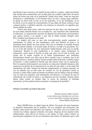 guardería lo que convence a la madre de que todo es «cuento». ¿Qué necesitaría
esta madre para comprender que su hijo sufre de verdad? ¿Que llore sin parar
todas las horas que está en la guardería? Nadie llora tanto. Ante las mayores
desgracias y calamidades, el ser humano llora un rato y luego sigue adelante.
La gente no llora todo el rato ni en los funerales, ni en los hospitales, ni en
la cárcel, ni en el campo de concentración. El que dejen de llorar, incluso el que
«saquen pecho» e intenten soportar con entereza su situación, no significa que
hayan dejado de sufrir.
Vimos más atrás cómo, entre los menores de tres años, son precisamente
los que mejor relación tienen con su madre los que muestran más sufrimiento
al separarse. La espectacular reacción de Ramón nos demuestra, precisamente,
que quiere mucho a su madre y que ella le había tratado siempre muy
bien. ¡Lástima que Susana no lo sepa!
Lo trágico del caso es que esta incomprensión puede aumentar el
sufrimiento. Lo ideal, no nos engañemos, sería que Ramón no fuera a la
guardería hasta dentro de unos meses. Pero eso no siempre es posible; Susana
necesita buscar trabajo, y no puede dejar de llevar a su hijo a la guardería. No,
no es el fin del mundo. Es una separación relativamente corta que se puede
compensar. Ramón le está explicando a su madre cómo compensar la
separación, cómo sanar la herida: le pide que pase con él toda la tarde, que
acuda por la noche cuando él la llama (sospechamos que preferiría
directamente dormir con ella), que le lleve cuando vaya a comprar, que le dé
muchos brazos y muchos mimos. Susana podría darle todo esto y sentirse mejor
al hacerlo, y sanar también la herida que ella misma sufre con la separación.
Pero la maestra (teóricamente una experta en educación infantil) tampoco sabe
reconocer los efectos de la separación en un niño de esta edad, y se ha reído del
sufrimiento del niño. Susana ha tomado, trágicamente, el camino opuesto: en
vez de admitir que su hijo sufre de verdad, en vez de apretarlo contra su
corazón y sentir rabia contra el sistema económico que la obliga a buscar trabajo
con un niño tan pequeño, está intentando convencerse a sí misma de que el
sufrimiento de su hijo es teatro y sus lágrimas son de cocodrilo. Susana siente
ahora rabia contra su propio hijo, le acusa de practicar el chantaje
emocional. ¿Cómo podrán ahora recuperar o compensar lo perdido?
PORQUÉ SIEMPRE QUIEREN BRAZOS
Muchas mujeres daban el pecho
a una criatura que sostenían con un brazo,
y con la mano libre revolvían los fogones.
Franz Kafka, El proceso
Hace 100.000 años, en algún lugar de África. Un grupo de seres humanos
se desplaza lentamente por la pradera. Tal vez adoptan una formación casi
militar, como hacen los babuinos: las mujeres y los niños van en el centro; los
varones las rodean, algunos armados con palos. Algunas de las mujeres están
embarazadas, otras llevan en brazos a sus bebés; la tribu entera reduce su
marcha para adaptarla a la de sus miembros más lentos. Se detienen aquí y allá
39
 