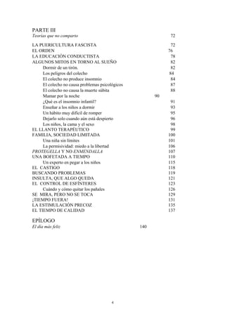 PARTE III
Teorías que no comparto 72
LA PUERICULTURA FASCISTA 72
EL ORDEN 76
LA EDUCACIÓN CONDUCTISTA 78
ALGUNOS MITOS EN TORNO AL SUEÑO 82
Dormir de un tirón. 82
Los peligros del colecho 84
El colecho no produce insomnio 84
El colecho no causa problemas psicológicos 87
El colecho no causa la muerte súbita 88
Mamar por la noche 90
¿Qué es el insomnio infantil? 91
Enseñar a los niños a dormir 93
Un hábito muy difícil de romper 95
Dejarlo solo cuando aún está despierto 96
Los niños, la cama y el sexo 98
EL LLANTO TERAPÉUTICO 99
FAMILIA, SOCIEDAD LIMITADA 100
Una niña sin límites 101
La permisividad: miedo a la libertad 106
PROTEGELLA Y NO ENMENDALLA 107
UNA BOFETADA A TIEMPO 110
Un experto en pegar a los niños 115
EL CASTIGO 118
BUSCANDO PROBLEMAS 119
INSULTA, QUE ALGO QUEDA 121
EL CONTROL DE ESFÍNTERES 123
Cuándo y cómo quitar los pañales 126
SE MIRA, PERO NO SE TOCA 129
¡TIEMPO FUERA! 131
LA ESTIMULACIÓN PRECOZ 135
EL TIEMPO DE CALIDAD 137
EPÍLOGO
El día más feliz 140
4
 