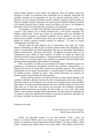 entera estaba apenas a unos metros de distancia. Sólo así podían sobrevivir
durante el sueño, el momento más vulnerable de su jornada. Recuerdo de
aquellos tiempos es la costumbre de que los esposos duerman juntos, y la
desazón (a veces franco insomnio) que los adultos solemos sentir cuando un
viaje nos obliga a dormir separados de nuestra pareja habitual. Muchas madres,
si su marido duerme fuera, «dejan» venir a sus hijos a su cama, y no siempre es
fácil decir cuál de los dos halla más consuelo en la compañía.
¿Se imagina a un bebé solo, desnudo, durmiendo en el suelo y al aire libre
a cinco o diez metros de su madre durante seis u ocho horas seguidas? No
hubiera sobrevivido. Tenía que existir un mecanismo para que también de
noche el bebé estuviera en contacto continuo con su madre, y de nuevo el
mecanismo es doble: la madre desea estar con su hijo (sí, a pesar de todos los
tabúes en contra, todavía muchas madres lo desean), y el niño se resiste
violentamente a dormir solo.
¡Dormir solo! El gran objetivo de la puericultura del siglo XX. Como
hemos comentado, un niño al que su madre pudiera dejar solo, despierto, en el
suelo, y no protestase de forma inmediata, sino que ¡se durmiese!, difícilmente
hubiera sobrevivido más que unas horas. Si alguna vez hubo niños así, se
extinguieron hace miles de años (bueno, no todos. Se habla de niños que
duermen toda la noche, espontánea y voluntariamente. Si el suyo es uno de esos
raros niños, no se asuste; seguro que también es normal). Nuestros hijos están
genéticamente preparados para dormir en compañía.
Para un animal, el sueño es un momento de peligro. Nuestros genes nos
impulsan a mantenernos despiertos cuando nos sentimos amenazados, y a
dejarnos llevar por el sueño sólo cuando nos sentimos seguros. Nos sentimos
amenazados en un lugar desconocido, y a mucha gente le cuesta dormirse en
los hoteles porque «extraña la cama». Nos cuesta dormirnos en ausencia de
nuestra pareja o en presencia de desconocidos.
Tenía usted que hacer un cambio de trenes en una ciudad distante y ha
perdido la última conexión. Son las dos de la madrugada, todo está cerrado y
tiene que esperar en la estación al tren de las seis. Imagine ahora varias posibles
situaciones: a) usted está absolutamente sola en la sala de espera; b) usted viaja
sola, pero en la sala hay una docena de personas, dos familias completas,
algunas señoras mayores, un grupito de boy-scouts; c) en la sala sólo están
usted y cinco cabezas rapadas medio borrachos; d) viaja usted en compañía de
su marido y otros dos matrimonios amigos. ¿Cree que se quedaría dormida con
la misma facilidad en todas las circunstancias?
Extraños en la noche
Allí donde ella estuvo, estuvo el paraíso.
Mark Twain, Diario de Eva
Javier, de dieciocho meses, «es de mal dormir». Una y otra vez
llama a su madre, María: que si un cuento, que si agua, que si pupa... Cada
noche se convierte en una tortura para toda la familia. «Te toma el pelo», dicen
todos, «tendrías que dejarle llorar, no le pasa nada». Hoy, María y Javier han
41
 