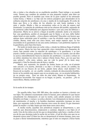 ido a visitar a los abuelos en su pueblecito perdido. Papá trabaja y no puede
venir. Tienen que cambiar de autobús en una pequeña ciudad, más bien un
pueblo grande. Pero el autobús que viene de la gran capital se ha retrasado
varias horas, y María y su hijo son los únicos pasajeros que descienden en la
solitaria estación de autobuses a la una y media de la madrugada. El coche de
línea que lleva a la aldea de los abuelos no sale hasta mañana a las
siete y media. Madre e hijo se encuentran solos en la sala de espera mal
iluminada. La estación de autobuses está en las afueras del pueblo, separada de
las primeras calles habitadas por algunos huertos y por una zona de fábricas y
almacenes. María no se atreve a llegar al pueblo andando. Junto a la estación
hay una gasolinera, pedirá al encargado que le llame a un taxi, debe haber
algún hotel en este pueblo... ¿Lleva dinero suficiente? Descubre con horror que
apenas tiene suficiente para el autobús y que ha olvidado coger la tarjeta de
crédito. Bueno, total sólo son cinco horas, será mejor esperar aquí. La luz
encendida en la gasolinera le da una cierta confianza. Casi preferiría esperar en
la gasolinera, pero hace frío fuera.
De tarde en tarde pasa un coche veloz, o desde las fábricas llega el ladrido
de un perro. Hacia las tres han aparecido cinco motoristas con chaquetas de
cuero, han parado entre la estación de autobuses y la gasolinera, y se han
puesto a beber cervezas, gritando y peleándose. De vez en cuando, uno de ellos
se acerca ostensiblemente hacia la estación de autobuses y se pone a orinar en
un árbol, mientras los otros ríen y jalean («Serás bruto, Paco, ¿no ves que hay
una señora?» «¡No mire, señora, que no vale la pena! ¡Si la tiene muy
pequeña!»). Esto ha durado más de hora y media.
María, por supuesto, ha pasado las lentas horas en vela, en el asiento
más cercano a la puerta, aferrada a su hijo y al bolso, Javier, en cambio, ha
dormido en sus brazos de un tirón, ¿Quién tiene ahora «mal dormir»? En
brazos de su madre, en un pueblo remoto, rodeado de desconocidos hostiles,
Javier se ha sentido más seguro que en su propia casa, en su propia habitación,
en su propia cuna. Para un niño de esta edad, Mamá es Supermam, la
Protectora Invencible. Ese regazo es su hogar, su patria, su paraíso. ¿No es
maravilloso, Mamá, sentirse así?
En la noche de los tiempos
En aquella tribu, hace 100. 000 años, dos madres se fueron a dormir con
sus hijos. No sabemos exactamente cómo lo hacían, pero sabemos lo que hacen
actualmente los chimpancés: al caer la noche, cada adulto prepara un lecho
blandito con hojas y ramas y se echa a dormir. Los chimpancés no tienen camas
de matrimonio, el macho y la hembra duermen separados (aunque no muy
lejos, por supuesto; toda la tribu duerme cerca unos de otros). Sí que duermen
juntos la madre y su hijo, hasta que éste tiene unos cinco años,
A media noche, aquellas dos primitivas mujeres se despertaron; y, por
motivos que desconocemos, empezaron a caminar, dejando a sus hijos en el
suelo. Uno de los niños era de los que se despertaban cada hora y media; el otro
era de los que dormían toda la noche de un tirón. ¿Cuál de ellos cree que no se
despertó nunca más? O bien los dos se despertaron al mismo tiempo, pero uno
se puso a llorar inmediatamente, mientras que el otro no empezó a llorar hasta
42
 
