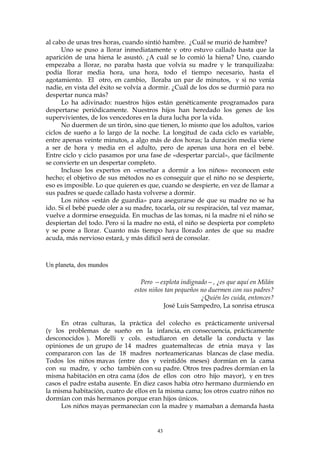 al cabo de unas tres horas, cuando sintió hambre. ¿Cuál se murió de hambre?
Uno se puso a llorar inmediatamente y otro estuvo callado hasta que la
aparición de una hiena le asustó. ¿A cuál se lo comió la hiena? Uno, cuando
empezaba a llorar, no paraba hasta que volvía su madre y le tranquilizaba:
podía llorar media hora, una hora, todo el tiempo necesario, hasta el
agotamiento. El otro, en cambio, lloraba un par de minutos, y si no venía
nadie, en vista del éxito se volvía a dormir. ¿Cuál de los dos se durmió para no
despertar nunca más?
Lo ha adivinado: nuestros hijos están genéticamente programados para
despertarse periódicamente. Nuestros hijos han heredado los genes de los
supervivientes, de los vencedores en la dura lucha por la vida.
No duermen de un tirón, sino que tienen, lo mismo que los adultos, varios
ciclos de sueño a lo largo de la noche. La longitud de cada ciclo es variable,
entre apenas veinte minutos, a algo más de dos horas; la duración media viene
a ser de hora y media en el adulto, pero de apenas una hora en el bebé.
Entre ciclo y ciclo pasamos por una fase de «despertar parcial», que fácilmente
se convierte en un despertar completo.
Incluso los expertos en «enseñar a dormir a los niños» reconocen este
hecho; el objetivo de sus métodos no es conseguir que el niño no se despierte,
eso es imposible. Lo que quieren es que, cuando se despierte, en vez de llamar a
sus padres se quede callado hasta volverse a dormir.
Los niños «están de guardia» para asegurarse de que su madre no se ha
ido. Si el bebé puede oler a su madre, tocarla, oír su respiración, tal vez mamar,
vuelve a dormirse enseguida. En muchas de las tomas, ni la madre ni el niño se
despiertan del todo. Pero si la madre no está, el niño se despierta por completo
y se pone a llorar. Cuanto más tiempo haya llorado antes de que su madre
acuda, más nervioso estará, y más difícil será de consolar.
Un planeta, dos mundos
Pero —explota indignado—, ¿es que aquí en Milán
estos niños tan pequeños no duermen con sus padres?
¿Quién les cuida, entonces?
José Luis Sampedro, La sonrisa etrusca
En otras culturas, la práctica del colecho es prácticamente universal
(y los problemas de sueño en la infancia, en consecuencia, prácticamente
desconocidos ). Morelli y cols. estudiaron en detalle la conducta y las
opiniones de un grupo de 14 madres guatemaltecas de etnia maya y las
compararon con las de 18 madres norteamericanas blancas de clase media.
Todos los niños mayas (entre dos y veintidós meses) dormían en la cama
con su madre, y ocho también con su padre. Otros tres padres dormían en la
misma habitación en otra cama (dos de ellos con otro hijo mayor), y en tres
casos el padre estaba ausente. En diez casos había otro hermano durmiendo en
la misma habitación, cuatro de ellos en la misma cama; los otros cuatro niños no
dormían con más hermanos porque eran hijos únicos.
Los niños mayas permanecían con la madre y mamaban a demanda hasta
43
 
