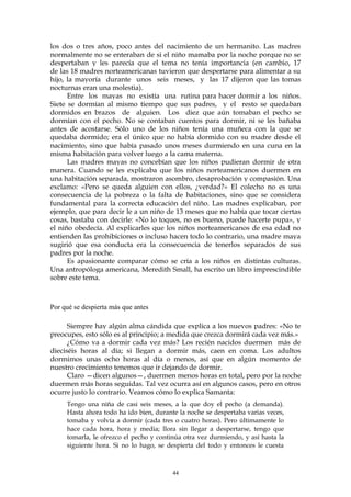 los dos o tres años, poco antes del nacimiento de un hermanito. Las madres
normalmente no se enteraban de si el niño mamaba por la noche porque no se
despertaban y les parecía que el tema no tenía importancia (en cambio, 17
de las 18 madres norteamericanas tuvieron que despertarse para alimentar a su
hijo, la mayoría durante unos seis meses, y las 17 dijeron que las tomas
nocturnas eran una molestia).
Entre los mayas no existía una rutina para hacer dormir a los niños.
Siete se dormían al mismo tiempo que sus padres, y el resto se quedaban
dormidos en brazos de alguien. Los diez que aún tomaban el pecho se
dormían con el pecho. No se contaban cuentos para dormir, ni se les bañaba
antes de acostarse. Sólo uno de los niños tenía una muñeca con la que se
quedaba dormido; era el único que no había dormido con su madre desde el
nacimiento, sino que había pasado unos meses durmiendo en una cuna en la
misma habitación para volver luego a la cama materna.
Las madres mayas no concebían que los niños pudieran dormir de otra
manera. Cuando se les explicaba que los niños norteamericanos duermen en
una habitación separada, mostraron asombro, desaprobación y compasión. Una
exclamo: «Pero se queda alguien con ellos, ¿verdad?» El colecho no es una
consecuencia de la pobreza o la falta de habitaciones, sino que se considera
fundamental para la correcta educación del niño. Las madres explicaban, por
ejemplo, que para decir le a un niño de 13 meses que no había que tocar ciertas
cosas, bastaba con decirle: «No lo toques, no es bueno, puede hacerte pupa», y
el niño obedecía. Al explicarles que los niños norteamericanos de esa edad no
entienden las prohibiciones o incluso hacen todo lo contrario, una madre maya
sugirió que esa conducta era la consecuencia de tenerlos separados de sus
padres por la noche.
Es apasionante comparar cómo se cría a los niños en distintas culturas.
Una antropóloga americana, Meredith Small, ha escrito un libro imprescindible
sobre este tema.
Por qué se despierta más que antes
Siempre hay algún alma cándida que explica a los nuevos padres: «No te
preocupes, esto sólo es al principio; a medida que crezca dormirá cada vez más.»
¿Cómo va a dormir cada vez más? Los recién nacidos duermen más de
dieciséis horas al día; si llegan a dormir más, caen en coma. Los adultos
dormimos unas ocho horas al día o menos, así que en algún momento de
nuestro crecimiento tenemos que ir dejando de dormir.
Claro —dicen algunos—, duermen menos horas en total, pero por la noche
duermen más horas seguidas. Tal vez ocurra así en algunos casos, pero en otros
ocurre justo lo contrario. Veamos cómo lo explica Samanta:
Tengo una niña de casi seis meses, a la que doy el pecho (a demanda).
Hasta ahora todo ha ido bien, durante la noche se despertaba varias veces,
tomaba y volvía a dormir (cada tres o cuatro horas). Pero últimamente lo
hace cada hora, hora y media; llora sin llegar a despertarse, tengo que
tomarla, le ofrezco el pecho y continúa otra vez durmiendo, y así hasta la
siguiente hora. Si no lo hago, se despierta del todo y entonces le cuesta
44
 