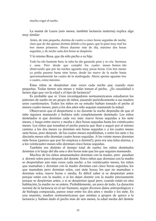 mucho coger el sueño.
La mamá de Laura (seis meses, también lactancia materna) explica algo
muy similar:
Antes, de más pequeña, dormía de cuatro a cinco horas seguidas de noche;
claro que de día apenas dormía debido a los gases, que lo pasó muy mal los
tres meses primeros. Ahora duerme más de día, máximo dos horas
seguidas, y de noche cada dos horas se despierta.
Y lo mismo Rosa, que da sólo pecho a su hija:
Todo ha ido bastante bien, la niña ha ido ganando peso y se cría hermosa
y sana. Pero desde que cumplió los cuatro meses hemos ido
observando que por las noches aguanta muy pocas horas. Con tres meses
ya podía pasarse hasta siete horas, desde las nueve de la noche hasta
aproximadamente las cuatro de la madrugada. Ahora apenas aguanta tres
o cuatro, como máximo.
Estas niñas se despiertan más veces cada noche que cuando eran
pequeñas. Todas tienen seis meses y todas toman el pecho, ¿Es casualidad o
tienen algo que ver la edad y el tipo de lactancia?
Es probable que sí. Unos investigadores norteamericanos estudiaron los
patrones de sueño en un grupo de niños, pasando periódicamente a sus madres
unos cuestionarios. Todos los niños en su estudio habían tomado el pecho al
menos cuatro meses, pero a los dos años sólo seguían mamando la mitad.
Observaron que el despertarse o no durante la noche dependía de que el
niño siguiera mamando o hubiera sido completamente destetado. Los niños
destetados sí que dormían cada vez más: nueve horas seguidas a los siete
meses, y luego entre nueve y media y diez horas seguidas hasta los veinticuatro
meses. Los niños que tomaban el pecho parecía que iban a seguir por el mismo
camino; a los dos meses ya dormían seis horas seguidas y a los cuatro meses
siete horas, pero después de los cuatro meses espabilaban, y entre los siete y los
dieciséis meses sólo dormían cuatro horas seguidas. A los veinte meses dormían
siete horas (¡parece que por fin empieza a dormir!); pero era una falsa alarma, y
a los veinticuatro meses sólo dormían cinco horas seguidas.
También era distinto el tiempo total de sueño; los niños destetados
dormían a lo largo del día una o dos horas más que los que seguían mamando.
Muchos de los niños amamantados dormían con la madre, pero pasaban
a dormir solos poco después del destete. Estos niños que dormían con la madre
se despertaban aún más veces cada noche: a los veinticuatro meses, los niños
que mamaban y dormían con la madre dormían casi cinco horas seguidas; los
que mamaban pero dormían solos, casi siete horas; los que no mamaban y
dormían solos, nueve horas y media. Es difícil saber si se despiertan antes
porque están con la madre, o si les dejan dormir con la madre precisamente
porque se despiertan antes, o si se despiertan igual pero, cuando están en otra
habitación, la madre no se entera. Probablemente, un poco de todo, La duración
normal de la lactancia en el ser humano, según diversos datos antropológicos y
de biología comparada, parece estar entre los dos años y medio y los siete. En
una muestra, madres norteamericanas que asistían a grupos de apoyo a la
lactancia y habían dado el pecho más de seis meses, la edad media del destete
45
 