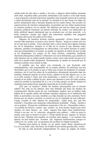 estaba entre los dos años y medio y los tres, y algunos niños habían mamado
siete años. Aquellos niños, por tanto, destetados a los cuatro o a los siete meses
y que empiezan a dormir más horas seguidas, han mamado menos de lo normal
y están durmiendo más de lo normal. Lo normal es lo que hacen los niños de
pecho: despertarse más a menudo después de los cuatro meses. Eso ayudó a la
supervivencia de nuestros antepasados, al permitir que los niños mantuvieran
el contacto continuo con su madre. No sabemos por qué los niños que toman
lactancia artificial muestran un patrón anómalo de sueño. Los fabricantes de
leche artificial siguen intentando que su producto sea «el más parecido a la
leche materna»; puede que algún día solucionen también este pequeño
problema del exceso de sueño en los niños.
Algunos de nuestros lectores estarán pensando: «¡Cinco horas! ¡Ojalá
nuestro hijo durmiera al menos cinco horas!» Bueno, tenga en cuenta que eso
no es más que la media. Unos dormían más y otros menos (por alguna extraña
ley de la naturaleza, siempre es el hijo de la vecina el que duerme más),
Además, aquellos investigadores no observaban a los niños durante el sueño,
sino que preguntaban a la madre. La madre no siempre se entera de que su hijo
se ha despertado. Un amigo, el Dr. Jairo Osorno, comprobó, mediante
electroencefalograma continuo y filmación con rayos infrarrojos, que cuando un
niño duerme con su madre puede mamar varias veces cada noche sin que ni el
niño ni la madre estén despiertos. Normalmente, la madre no recuerda por la
mañana cuántas veces mamó su hijo.
A medida que los niños van creciendo, se van haciendo más
independientes, más responsables de su propio destino. Al principio son tan
desvalidos que es la madre la que se tiene que ocupar de mantener el contacto
continuo, sin el cual los niños de la prehistoria, durmiendo desnudos bajo las
estrellas, hubieran muerto en pocas horas. ¿Quién no ha ido alguna vez «a ver
si el niño respira»? Claro que está respirando, y usted lo sabe, y tal vez su
marido se ha reído («déjala en paz, ahora que duerme»); pero de todos modos,
usted ha sentido la necesidad de ir a ver a su hija porque un fuerte instinto le
impedía pasar tantas horas seguidas separada de su recién nacida.
¿Por qué «si respira»? ¿Están las madres preocupadas por la muerte
súbita? No; sólo en los últimos años han hablado del tema los medios de
comunicación. Mucho antes de eso, muchísimas madres que no habían oído
hablar de la muerte súbita del lactante entraban sigilosas en la habitación del
bebé, se acercaban a la cuna, miraban a su hijo durante un rato, sonreían. No lo
hacían por un motivo racional, su acción no era el resultado de una reflexión.
Luego, cuando al salir alguien les preguntaba: «¿Qué pasa, por qué has
entrado?», buscaban una respuesta culturalmente aceptable: «Nada, miraba a
ver si respira». Porque las verdaderas respuestas («No sé», «Necesitaba entrar»,
«Le echaba de menos») parece que suenen un poco tontas. Seguro que otras
madres, en otras épocas, en otros lugares han dado otras explicaciones:
«Entré a ver que no le estuviera ahogando una culebra», «Abrí un poco la
puerta para que se renueve el aire» o «Tenía miedo de que alguien le hiciera
mal de ojo». Muchas más madres, en muchos más lugares y en muchas más
épocas, no han tenido que inventar tan ingenuas explicaciones, porque su
cultura no les pedía que se separasen de sus hijos en ningún momento.
Pasados unos meses, la madre ya no siente aquel deseo imperioso de
ir a ver a su bebé cada dos horas. Es el bebé el que monta guardia día y noche.
Su hijo se está haciendo independiente. Es capaz de vigilar, de tomar
46
 