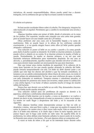 iniciativas, de asumir responsabilidades. Ahora puede usted irse a dormir
tranquila, con la confianza de que su hijo la avisará cuando la necesite.
El colecho en la práctica
Se han escrito excelentes libros sobre el colecho. Por desgracia, ninguno ha
sido traducido al español. Permítame que a cambio le recomiende una novela y
un cuento.
Algunas familias optan por poner al bebé, desde el principio, en la cama
de los padres. Por supuesto, resulta más cómodo con una cama más grande;
pero se puede hacer con una simple cama de 1,35 metros.
Otras prefieren atar una cuna con la barandilla bajada a la cama de
matrimonio. Sólo se puede hacer si la altura de los colchones coincide
exactamente, y si no queda ningún hueco entre ellos (el bebé podría quedar
atrapado y asfixiarse).
Una solución es poner al bebé en su cunita y pasarlo a la cama grande
para darle el pecho cuando se despierte. Si el bebé se duerme primero, la madre
puede volver a dejarlo en su cunita. Si se duerme primero la madre, el bebé se
queda. Normalmente, la madre se duerme primero, a no ser que esté
haciendo esfuerzos deliberados para mantenerse despierta. En ese caso se
desvela, y, paradójicamente, aquellas madres que deciden devolver al niño a la
cuna para dormir mejor pueden ser precisamente las que peor duermen.
Hay que tomar unas ciertas medidas de seguridad. Si la cabecera de la
cama tiene barrotes en los que pueda quedar atrapada la cabecita del bebé,
puede forrarla temporalmente con tela. Un bebé no debe dormir junto a un
adulto que está bajo los efectos del alcohol o que ha tomado somníferos, ni
tampoco con un adulto extremadamente obeso (fuera de estos casos, no existe el
menor peligro de aplastamiento). No hay que usar colchones de agua, ni pieles
con pelo (naturales ni sintéticas). Tampoco mantas y edredones pesados, al
menos durante los primeros seis meses (en invierno, mejor poner la calefacción
y una colcha ligera). Y no fume: el tabaco aumenta mucho el riesgo de muerte
súbita del lactante.
Nunca hay que dormir con un bebé en un sofá. Hay demasiados rincones
donde el bebé puede quedar atrapado.
Una solución radical para los problemas de espacio es dormir a la
japonesa: colchones o colchonetas directamente en el suelo.
Cuando el bebé duerme con la madre, a veces se despierta y se vuelve a
dormir sin decir ni pío, tranquilizado al notar su presencia, y otras veces mama.
La madre no suele llegar a despertarse del todo y no lo recuerda al día
siguiente.
Pero algunas familias están desesperadas porque su hijo no sólo se
despierta y mama, sino que llora y grita, y exige que sus padres le saquen de la
cama, le paseen o le canten cinco o diez veces cada noche. Esto es normal unos
días si el bebé está enfermo, si le duele algo o tiene la nariz tapada, pero no
parece lógico que lo haga cada noche un niño sano. En aquella tribu de la
prehistoria, los niños debían estar bastante callados la mayor parte de la noche,
no llorando para atraer a los leones. ¿Por qué algunos niños se comportan así?
A veces se trata de niños a los que se ha intentado hacer dormir solos
47
 