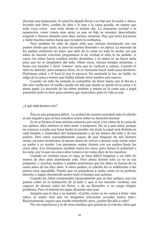 durante una temporada. Si usted ha dejado llorar a su hijo por la noche y ahora,
leyendo este libro, cambia de idea y lo trae a la cama grande, no espere que
todo vaya como una seda desde el primer día. La respuesta normal a la
separación, como vimos más atrás, es que su hijo se muestre desconfiado,
exigente y lloroso durante unos días, incluso semanas. Hay que tener paciencia
y darle muchos mimos hasta que recupere la confianza.
Pero también he oído de algún niño que, incluso durmiendo con sus
padres desde que nació, se pasa las noches llorando y en danza. La mayoría de
los padres preferiría no tener que salir de la cama en toda la noche, así que
antes de hacerlo conviene preguntarse si de verdad el niño lo ha pedido. A
veces, los niños hacen ruiditos medio dormidos, y lo mejor es no hacer nada
para que no se despierten del todo. Otras veces, inician tímidas protestas, y
basta con tocarles y decir "eoeoeo" para que se vuelvan a calmar. Cuando el
niño no duerme, pero tampoco llora, no es necesario hacer nada para dormirlo.
Duérmase usted, y él hará lo que le parezca. No encienda la luz, no hable, no
salga de la cama a menos que hallan fallado otros medios más suaves.
Cuando un niño ha tomado la costumbre de llorar hasta que le llevan a
dar una vuelta por el pasillo, puede ser útil que mamá se quede en la cama y le
pasee papá. La mayoría de los niños prefiere a mamá en la cama que a papá
paseando (esto es duro para nuestro ego masculino, pero la vida es así).
¿A qué edad dormirá solo?
Ésta es una pregunta difícil. La actitud de nuestra sociedad ante el colecho
es tan negativa que no hay estudios serios sobre su duración normal.
Si no se hiciera el más mínimo esfuerzo por sacar a los niños de la cama de
sus padres, ellos mismos se irían tarde o temprano. No sé a qué edad, porque
no conozco a nadie que haya hecho la prueba; sin duda la edad será distinta en
cada familia, y dependerá del temperamento y de los deseos del niño y de sus
padres. Pero estoy razonablemente seguro de que ninguno de mis lectores
siente, en estos momentos, el menor deseo de volver a dormir cada noche entre
su padre y su madre. Los japoneses suelen dormir con sus padres hasta los
cinco años. Los chimpancés también hasta los cinco, pero tienen la pubertad a
los siete, por lo que sus cinco años vienen a ser como diez de los nuestros.
Cuando no existían casas ni ropa, se hace difícil imaginar a un niño de
menos de diez años durmiendo solo. Pero ahora dormir solo ya no es tan
peligroso, y muchas madres y padres preferirían que los niños se fueran de su
cama antes de los diez años. A otros padres, el colecho les es indiferente o les
parece muy agradable. Puesto que no perjudican a nadie, están en su perfecto
derecho a seguir durmiendo juntos todo el tiempo que quieran.
Cuando los niños comprenden racionalmente que no hay peligro, que sus
padres están en la habitación de al lado y que si los necesita vendrán, son
capaces de dormir solos sin llorar, y de no llamarlos si no surge ningún
problema. Pero el instinto les sigue diciendo otra cosa.
Imagine que le dice a su marido: «Cariño, como ya no vamos a tener más
niños, lo mejor será que no tengamos relaciones sexuales nunca más.»
Racionalmente, seguro que puede entenderlo; pero, ¿podrá llevarlo a cabo?
Por mi experiencia y la de otras familias que practican el colecho, diría que
48
 