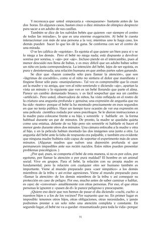 Y reconozca que usted empezaría a «mosquearse» bastante antes de las
dos horas. En algunos casos, bastan cinco o diez minutos de olímpico desprecio
para sacar a un adulto de sus casillas.
También se dice de los sufridos bebés que quieren «ser siempre el centro
de todas las miradas», lo que es una enorme exageración. Al bebé le cuesta
interaccionar con más de una persona a la vez; mientras uno le haga caso, los
demás pueden hacer lo que les dé la gana. Se conforma con ser el centro de
una mirada.
O se les califica de «egoístas». Es egoísta el que quiere un bien para sí y se
lo niega a los demás. Pero el bebé no niega nada; está dispuesto a devolver
sonrisa por sonrisa, y «ajo» por «ajo». Incluso pierde en el intercambio, pues al
menor descuido nos llena de babas, y es muy difícil que un adulto babee sobre
un niño en justa correspondencia. La intención del bebé, lejos de ser egoísta, es
pura y desinteresada; una relación humana en que ambas partes salen ganando.
Se dice que «hacen comedia sólo para llamar la atención», que son
«lágrimas de cocodrilo», como si el niño no sintiera el dolor que manifiesta y
fingiese llorar sólo para «manipularnos». Tal vez es comprensible que lo crean
así la madre y su amiga, que ven al niño sonriendo y diciendo «ajo», apartan la
vista un minuto y lo siguiente que ven es un bebé llorando que parte el alma.
Parece un cambio demasiado brusco, y es fácil sospechar que sea un cambio
«artificial». Pero usted, observadora de niños, ha visto reflejada en el rostro de
la criatura una angustia profunda y genuina; una expresión de angustia que no
ha sido «teatro» porque el bebé la ha mostrado precisamente en esos segundos
en que no tenía público. Hace un tiempo tuve ocasión de ver esa expresión en
una película científica rodada por unos psicólogos. Se le dieron instrucciones a
la madre para colocarse frente a su hijo, y sonreírle y hablarle en la forma
habitual durante un par de minutos. De pronto, la madre se quedaba quieta
como una estatua, delante de su hijo pero sin sonreírle ni hablarle ni hacer el
menor gesto durante otros dos minutos. Una cámara enfocaba a la madre y otra
al hijo, y en la película habían montado las dos imágenes una junto a otra. La
angustia del bebé ante la falta de respuesta era palpable, y también era evidente
que ninguna madre hubiera sido capaz de soportar el experimento más de unos
minutos. (Algunas madres que sufren una depresión profunda sí que
permanecen impasibles ante sus recién nacidos. Estos niños pueden presentar
problemas psicológicos. )
¿Por qué, pues, se comporta el bebé de esta manera, si no es por celos, por
egoísmo, por llamar la atención o por pura maldad? El hombre es un animal
social. Vive en grupos. Para el bebé, la relación con su propia madre es
fundamental; pero la relación con cualquier otro ser humano también es
importante. Viene al mundo preparado para «caer simpático» a los demás
miembros de la tribu y así evitar agresiones. Viene al mundo preparado para
«llamar la atención» de los demás miembros de la tribu y así conseguir su
protección en caso de peligro. Por eso, mucho antes de saber caminar o hablar,
es capaz de «conversar» amablemente con otras personas. Por eso, el que otras
personas le ignoren y «pasen de él» le parece peligroso y preocupante.
¿Quiere eso decir que nos hemos de pasar el día diciendo «cuchi, cuchi» a
nuestros hijos y a los de los vecinos? Por supuesto que no. En primer lugar es
imposible: tenemos otros hijos, otras obligaciones, otras necesidades, y jamás
podremos prestar a un solo niño una atención completa y constante. En
segundo lugar, el bebé no va a quedar «traumatizado para toda la vida» porque
51
 
