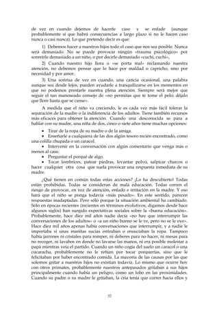 de vez en cuando dejemos de hacerle caso y se enfade (aunque
probablemente sí que habrá consecuencias a largo plazo si no le hacen caso
nunca o casi nunca). Lo que pretendo decir es que:
1) Debemos hacer a nuestros hijos todo el caso que nos sea posible. Nunca
será demasiado. No se puede provocar ningún «trauma psicológico» por
sonreírle demasiado a un niño, o por decirle demasiado «cuchi, cuchi»,
2) Cuando nuestro hijo llora o «se porta mal» reclamando nuestra
atención, no debemos pensar que lo hace por maldad o capricho, sino por
necesidad y por amor.
3) Una sonrisa de vez en cuando, una caricia ocasional, una palabra
aunque sea desde lejos, pueden ayudarle a tranquilizarse en los momentos en
que no podemos prestarle nuestra plena atención. Siempre será mejor que
seguir el tan manoseado consejo de «no permitas que te tome el pelo; déjalo
que llore hasta que se canse».
A medida que el niño va creciendo, le es cada vez más fácil tolerar la
separación de la madre o la indiferencia de los adultos. Tiene también recursos
más eficaces para obtener la atención. Cuando una desconocida se para a
hablar con su madre, una niña de dos, cinco o siete años tiene muchas opciones:
• Tirar de la ropa de su madre o de la amiga.
• Enseñarle a cualquiera de las dos algún tesoro recién encontrado, como
una colilla chupada o un caracol.
• Intervenir en la conversación con algún comentario que venga más o
menos al caso.
• Preguntar el porqué de algo.
• Tocar lombrices, patear piedras, levantar polvo, salpicar charcos o
hacer cualquier otra cosa que suela provocar una respuesta inmediata de su
madre.
¿Qué tienen en común todas estas acciones? ¡Lo ha descubierto! Todas
están prohibidas. Todas se consideran de mala educación. Todas corren el
riesgo de provocar, en vez de atención, enfado e irritación en la madre. Y eso
hará que el niño se ponga todavía «más pesado». En este sentido, parecen
respuestas inadaptadas. Pero sólo porque la situación ambiental ha cambiado.
Sólo en épocas recientes (recientes en términos evolutivos; digamos desde hace
algunos siglos) han surgido expectativas sociales sobre la «buena educación».
Probablemente, hace diez mil años nadie decía «no hay que interrumpir las
conversaciones de los adultos» o «a un niño bueno se le ve, pero no se le oye».
Hace diez mil años apenas había conversaciones que interrumpir, y a nadie le
importaba si unas manitas sucias estiraban o ensuciaban la ropa. Tampoco
había jarrones ni cristales para romper, ni deberes para no hacer, ni mesas para
no recoger, ni lavabos en donde no lavarse las manos, ni era posible molestar a
papá mientras veía el partido. Cuando un niño cogía del suelo un caracol o una
cucaracha, probablemente no le reñían por tocar porquerías, sino que le
felicitaban por haber encontrado comida. La mayoría de las causas por las que
solemos gritar a nuestros hijos no existían todavía. Lo mismo que ocurre hoy
con otros primates, probablemente nuestros antepasados gritaban a sus hijos
principalmente cuando había un peligro, como un lobo en las proximidades.
Cuando su padre o su madre le gritaban, la cría tenía que correr hacia ellos y
52
 