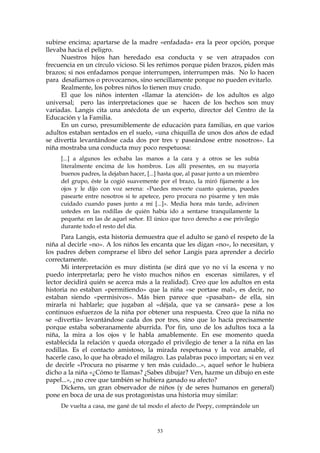 subirse encima; apartarse de la madre «enfadada» era la peor opción, porque
llevaba hacia el peligro.
Nuestros hijos han heredado esa conducta y se ven atrapados con
frecuencia en un círculo vicioso. Si les reñimos porque piden brazos, piden más
brazos; si nos enfadamos porque interrumpen, interrumpen más. No lo hacen
para desafiarnos o provocarnos, sino sencillamente porque no pueden evitarlo.
Realmente, los pobres niños lo tienen muy crudo.
El que los niños intenten «llamar la atención» de los adultos es algo
universal; pero las interpretaciones que se hacen de los hechos son muy
variadas. Langis cita una anécdota de un experto, director del Centro de la
Educación y la Familia.
En un curso, presumiblemente de educación para familias, en que varios
adultos estaban sentados en el suelo, «una chiquilla de unos dos años de edad
se divertía levantándose cada dos por tres y paseándose entre nosotros». La
niña mostraba una conducta muy poco respetuosa:
[...] a algunos les echaba las manos a la cara y a otros se les subía
literalmente encima de los hombros. Los allí presentes, en su mayoría
buenos padres, la dejaban hacer, [...] hasta que, al pasar junto a un miembro
del grupo, éste la cogió suavemente por el brazo, la miró fijamente a los
ojos y le dijo con voz serena: «Puedes moverte cuanto quieras, puedes
pasearte entre nosotros si te apetece, pero procura no pisarme y ten más
cuidado cuando pases junto a mí [...]». Media hora más tarde, adivinen
ustedes en las rodillas de quién había ido a sentarse tranquilamente la
pequeña: en las de aquel señor. El único que tuvo derecho a ese privilegio
durante todo el resto del día.
Para Langis, esta historia demuestra que el adulto se ganó el respeto de la
niña al decirle «no». A los niños les encanta que les digan «no», lo necesitan, y
los padres deben comprarse el libro del señor Langis para aprender a decirlo
correctamente.
Mi interpretación es muy distinta (se dirá que yo no vi la escena y no
puedo interpretarla; pero he visto muchos niños en escenas similares, y el
lector decidirá quién se acerca más a la realidad). Creo que los adultos en esta
historia no estaban «permitiendo» que la niña «se portase mal», es decir, no
estaban siendo «permisivos». Más bien parece que «pasaban» de ella, sin
mirarla ni hablarle; que jugaban al «déjala, que ya se cansará» pese a los
continuos esfuerzos de la niña por obtener una respuesta. Creo que la niña no
se «divertía» levantándose cada dos por tres, sino que lo hacía precisamente
porque estaba soberanamente aburrida. Por fin, uno de los adultos toca a la
niña, la mira a los ojos y le habla amablemente. En ese momento queda
establecida la relación y queda otorgado el privilegio de tener a la niña en las
rodillas. Es el contacto amistoso, la mirada respetuosa y la voz amable, el
hacerle caso, lo que ha obrado el milagro. Las palabras poco importan; si en vez
de decirle «Procura no pisarme y ten más cuidado...», aquel señor le hubiera
dicho a la niña «¿Cómo te llamas? ¿Sabes dibujar? Ven, hazme un dibujo en este
papel...», ¿no cree que también se hubiera ganado su afecto?
Dickens, un gran observador de niños (y de seres humanos en general)
pone en boca de una de sus protagonistas una historia muy similar:
De vuelta a casa, me gané de tal modo el afecto de Peepy, comprándole un
53
 