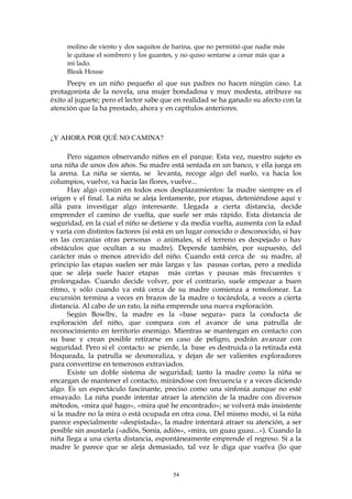 molino de viento y dos saquitos de harina, que no permitió que nadie más
le quitase el sombrero y los guantes, y no quiso sentarse a cenar más que a
mi lado.
Bleak House
Peepy es un niño pequeño al que sus padres no hacen ningún caso. La
protagonista de la novela, una mujer bondadosa y muy modesta, atribuye su
éxito al juguete; pero el lector sabe que en realidad se ha ganado su afecto con la
atención que la ha prestado, ahora y en capítulos anteriores.
¿Y AHORA POR QUÉ NO CAMINA?
Pero sigamos observando niños en el parque. Esta vez, nuestro sujeto es
una niña de unos dos años. Su madre está sentada en un banco, y ella juega en
la arena. La niña se sienta, se levanta, recoge algo del suelo, va hacia los
columpios, vuelve, va hacia las flores, vuelve...
Hay algo común en todos esos desplazamientos: la madre siempre es el
origen y el final. La niña se aleja lentamente, por etapas, deteniéndose aquí y
allá para investigar algo interesante. Llegada a cierta distancia, decide
emprender el camino de vuelta, que suele ser más rápido. Esta distancia de
seguridad, en la cual el niño se detiene y da media vuelta, aumenta con la edad
y varía con distintos factores (si está en un lugar conocido o desconocido, si hay
en las cercanías otras personas o animales, si el terreno es despejado o hay
obstáculos que ocultan a su madre). Depende también, por supuesto, del
carácter más o menos atrevido del niño. Cuando está cerca de su madre, al
principio las etapas suelen ser más largas y las pausas cortas, pero a medida
que se aleja suele hacer etapas más cortas y pausas más frecuentes y
prolongadas. Cuando decide volver, por el contrario, suele empezar a buen
ritmo, y sólo cuando ya está cerca de su madre comienza a remolonear. La
excursión termina a veces en brazos de la madre o tocándola, a veces a cierta
distancia. Al cabo de un rato, la niña emprende una nueva exploración.
Según Bowlby, la madre es la «base segura» para la conducta de
exploración del niño, que compara con el avance de una patrulla de
reconocimiento en territorio enemigo. Mientras se mantengan en contacto con
su base y crean posible retirarse en caso de peligro, podrán avanzar con
seguridad. Pero si el contacto se pierde, la base es destruida o la retirada está
bloqueada, la patrulla se desmoraliza, y dejan de ser valientes exploradores
para convertirse en temerosos extraviados.
Existe un doble sistema de seguridad; tanto la madre como la niña se
encargan de mantener el contacto, mirándose con frecuencia y a veces diciendo
algo. Es un espectáculo fascinante, preciso como una sinfonía aunque no esté
ensayado. La niña puede intentar atraer la atención de la madre con diversos
métodos, «mira qué hago», «mira qué he encontrado»; se volverá más insistente
si la madre no la mira o está ocupada en otra cosa. Del mismo modo, si la niña
parece especialmente «despistada», la madre intentará atraer su atención, a ser
posible sin asustarla («adiós, Sonia, adiós», «mira, un guau guau...»). Cuando la
niña llega a una cierta distancia, espontáneamente emprende el regreso. Si a la
madre le parece que se aleja demasiado, tal vez le diga que vuelva (lo que
54
 