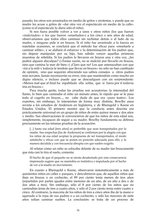 pasado; los otros son arrastrados en medio de gritos y protestas, y puede que su
madre les acuse a gritos de «dar otra vez el espectáculo en medio de la calle»
(como si el espectáculo lo diera sólo el niño).
Si nos fuera posible volver a ver a unos y otros niños (los que fueron
«malcriados» y los que fueron «enseñados») a los cinco o seis años de edad,
observaríamos que todos ellos caminan sin rechistar detrás o al lado de su
madre, y ninguno pide ir en brazos. Si el niño fue arrastrado a la fuerza en
repetidas ocasiones, se concluirá que el método fue eficaz para «enseñarle a
caminar sólito», y se alabará el esfuerzo y la determinación de los padres que,
sin dejarse manipular por su hijo, han sabido vencer aquellas primeras
muestras de rebeldía. Si los padres le llevaron en brazos una y otra vez, ¿les
pedirá alguien disculpas? («Tenías razón, no se malcrió por llevarlo en brazos,
sino que camina la mar de bien.») ¡Claro que no! Los que amenazaban con que
«irá a la mili y todavía le tendrás que llevar en brazos» no sólo no han cambiado
de opinión, sino que seguirán ofreciendo sus sabios consejos a otros padres
más novatos. Jamás reconocerán su error, sino que mantendrán como mucho un
digno silencio, o incluso puede que se descuelguen con un sorprendente:
«Menos mal que al final ha espabilado ella solita, que si fuera por ti todavía
iría en brazos.»
Para mucha gente, todas las pruebas son acusatorias: la intensidad del
llanto, lo bien que caminaba el niño un minuto antes, lo rápido que se le pasa
todo al cogerlo en brazos..., no cabe duda de que era «puro teatro». Los
expertos, sin embargo, lo interpretan de forma muy distinta. Bowlby pasa
revista a los estudios de Anderson en Inglaterra, y de Rheingold y Keene en
Estados Unidos. El primero mostró que la conducta antes descrita era
prácticamente universal en un grupo de niños de entre quince meses y dos años
y medio. Sus observaciones le convencieron de que los niños de esta edad son,
simplemente, incapaces de seguir a su madre. Bowlby fundamenta su defensa
precisamente en las mismas pruebas de la acusación:
[...] hasta esa edad [tres años] es preferible que sean transportados por la
madre. Sus sospechas [las de Anderson] se confirman por la alegría con que
los niños de esa edad aceptan la propuesta de ser transportados, el modo
satisfecho y eficaz con que se ponen en posición adecuada para ello, y la
manera decidida y con frecuencia abrupta con que suelen exigirlo.
Al relatar cómo un niño se colocaba delante de su madre tan bruscamente
que ésta casi lo tira al suelo, comenta:
El hecho de que el pequeño no se sienta desalentado por esta consecuencia
impensada sugiere que su maniobra es instintiva e impulsada por el hecho
de ver a la madre en movimiento.
En cuanto a Rheingold y Keene, observaron sistemáticamente a más de
quinientos niños en calles y parques, y descubrieron que, de aquellos niños que
iban en brazos o en cochecito, el 89 por ciento tenía menos de tres años
(repartidos por partes iguales entre menores de un año, de un año a dos y de
dos años a tres). Sin embargo, sólo el 8 por ciento de los niños que no
caminaban tenía de tres a cuatro años, y sólo el 2 por ciento tenía entre cuatro y
cinco. Al contrario, la mayoría de los niños de tres a cinco años iba de la mano o
agarrado a la ropa de sus padres o a un cochecito, y sólo los mayores de siete
años solían caminar sueltos. La conclusión: se trata de un proceso de
56
 