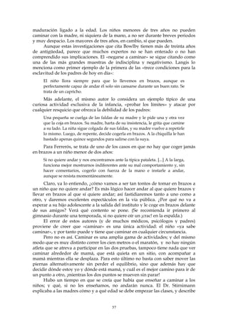 maduración ligado a la edad. Los niños menores de tres años no pueden
caminar con la madre, ni siquiera de la mano, a no ser durante breves periodos
y muy despacio. Los mayores de tres años, en cambio, sí que pueden.
Aunque estas investigaciones que cita Bowlby tienen más de treinta años
de antigüedad, parece que muchos expertos no se han enterado o no han
comprendido sus implicaciones. El «negarse a caminar» se sigue citando como
una de las más grandes muestras de indisciplina y negativismo. Langis lo
menciona como primer ejemplo de la primera de las «trece condiciones para la
esclavitud de los padres de hoy en día»:
El niño llora siempre para que lo llevemos en brazos, aunque es
perfectamente capaz de andar él solo sin cansarse durante un buen rato. Se
trata de un capricho.
Más adelante, el mismo autor lo considera un ejemplo típico de una
curiosa actividad exclusiva de la infancia, «probar los límites» y atacar por
cualquier resquicio que ofrezca la debilidad de los padres:
Una pequeña se cuelga de las faldas de su madre y le pide una y otra vez
que la coja en brazos. Su madre, harta de su insistencia, le grita que camine
a su lado. La niña sigue colgada de sus faldas, y su madre vuelve a repetirle
lo mismo. Luego, de repente, decide cogerla en brazos. A la chiquilla le han
bastado apenas quince segundos para salirse con la suya.
Para Ferrerós, se trata de uno de los casos en que no hay que coger jamás
en brazos a un niño menor de dos años:
Si no quiere andar y nos encontramos ante la típica pataleta. [...] A la larga,
funciona mejor mostrarnos indiferentes ante su mal comportamiento y, sin
hacer comentarios, cogerlo con fuerza de la mano e instarle a andar,
aunque se resista momentáneamente.
Claro, ya lo entiendo, ¿cómo vamos a ser tan tontos de tomar en brazos a
un niño que no quiere andar? Es más lógico hacer andar al que quiere brazos y
llevar en brazos al que sí quiere andar; así fastidiaremos tanto a uno como a
otro, y daremos excelentes espectáculos en la vía pública. ¿Por qué no va a
esperar a su hijo adolescente a la salida del instituto y le coge en brazos delante
de sus amigos? Verá qué contento se pone. (Se recomienda ir primero al
gimnasio durante una temporada, si no quiere oír un ¡crac! en la espalda.)
El error de estos autores (y de muchos médicos, psicólogos y padres)
proviene de creer que «caminar» es una única actividad: el niño «ya sabe
caminar», y por tanto puede y tiene que caminar en cualquier circunstancia.
Pero no es así. Caminar es una amplia gama de actividades; y del mismo
modo que es muy distinto correr los cien metros o el maratón, y no hay ningún
atleta que se atreva a participar en las dos pruebas, tampoco tiene nada que ver
caminar alrededor de mamá, que está quieta en un sitio, con acompañar a
mamá mientras ella se desplaza. Para esto último no basta con saber mover las
piernas alternativamente sin perder el equilibrio, sino que además hay que
decidir dónde estoy yo y dónde está mamá, y cuál es el mejor camino para ir de
un punto a otro, ¡mientras los dos puntos se mueven sin parar!
Hubo un tiempo en que se creía que había que enseñar a caminar a los
niños; y qué, si no les enseñamos, no andarán nunca. El Dr. Stirnimann
explicaba a las madres cómo y a qué edad se debe empezar las clases, y describe
57
 