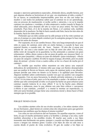 masajes y ejercicios gimnásticos especiales. ¿Entiende ahora, amable lectora, por
qué algunas abuelas se horrorizan al ver que «no enseñamos al niño a andar»?
En su época, se consideraba imprescindible; pero hoy en día casi todas las
madres y casi todos los pediatras saben que el caminar no es un aprendizaje,
sino un proceso de maduración: si recibe cariño y atención, y no se le impide
caminar con ataduras y vendajes, el niño empezará a andar cuando le llegue la
edad adecuada, poco después del año (a veces un poco antes). No hace falta
enseñarle. Pues bien, el ir de la manita sin llorar, o el caminar solo, también
dependen de la madurez. Su hijo lo hará cuando esté listo, hacia los tres años de
la manita, hacia los siete años solo.
Pretender que un niño camine por la calle porque se le ha visto caminar un
rato en el parque es como dejarle conducir por la autopista porque lo hace muy
bien en los autos de choque.
Por supuesto, no es un cambio brusco. Hay una larga temporada en que el
niño es capaz de caminar, pero sólo un cierto tiempo, o cuando le hace una
especial ilusión, o cuando está de buen humor... El otro día vi pasar por
delante de mi casa a una madre con su hijo de unos dos años. Por la hora,
debía venir de recogerlo en la guardería. Le iba animando a caminar con gran
entusiasmo: «¡Mira, ahora vamos a dar un paso de gatito, así, muuuuy bien!» (y
daba un paso pequeño). «Ahora un paso de elefante» (paso extralargo). «Ahora
un paso de canguro» (saltito). El niño le seguía el juego, divertido, pero no pude
dejar de pensar: «¡Como vivan a cuatro calles, se les va a hacer de noche por el
camino!».
Es notable que muchos niños muestren en esta época una especial
delicadeza de sentimientos: el mismo niño que exige con llantos desesperados
que sus padres le lleven en brazos, será capaz de caminar junto a sus abuelos,
porque percibe que éstos no tienen ya la fuerza y la agilidad para llevarlos.
Algunos también saben conformarse cuando ven que sus padres van cargados
con paquetes. Con no poca frecuencia, la abuela advierte entonces a la madre:
«¿Ves? A ti te toma el pelo, pero yo le he enseñado a andar.» Se atribuye así un
mérito que sólo corresponde al niño: es él quien ha hecho un gran esfuerzo para
caminar cuando todavía le es muy difícil. Y no lo ha hecho para obtener
ventajas y alabanzas, pues lo que obtiene son más bien críticas y sarcasmos
(«Ahora sí que caminas, ¿verdad?, y a mamá le montas un espectáculo...»),
niño por pura bondad, porque tiene una conciencia moral y desea hacer el bien
siempre que le es posible.
POR QUÉ TIENEN CELOS
Los adultos sienten celos de sus rivales sexuales, y los niños sienten celos
de sus hermanos. ¿Qué tienen en común estas dos situaciones para que generen
reacciones tan similares que les damos el mismo nombre?
Los celos no son exclusivos del ser humano. En aquellas especies, como el
león, en que el macho permanece junto a la hembra y protege a las crías, suele
también ahuyentar a los posibles rivales. El macho que cuida a sus hijos
transmite más fácilmente sus genes, siempre y cuando sus hijos sean realmente
suyos y tengan sus mismos genes. Cuidar a los hijos de otro no sale muy a
cuenta desde el punto de vista evolutivo. El gen de cuidar a los hijos se
58
 