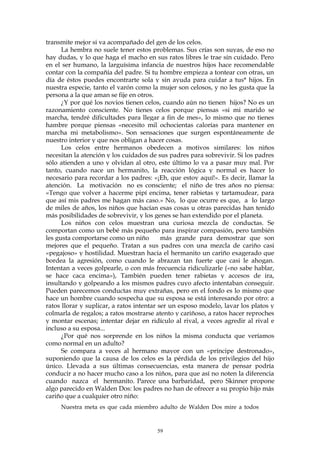 transmite mejor si va acompañado del gen de los celos.
La hembra no suele tener estos problemas. Sus crías son suyas, de eso no
hay dudas, y lo que haga el macho en sus ratos libres le trae sin cuidado. Pero
en el ser humano, la larguísima infancia de nuestros hijos hace recomendable
contar con la compañía del padre. Si tu hombre empieza a tontear con otras, un
día de éstos puedes encontrarte sola y sin ayuda para cuidar a tus* hijos. En
nuestra especie, tanto el varón como la mujer son celosos, y no les gusta que la
persona a la que aman se fije en otros.
¿Y por qué los novios tienen celos, cuando aún no tienen hijos? No es un
razonamiento consciente. No tienes celos porque piensas «si mi marido se
marcha, tendré dificultades para llegar a fin de mes», lo mismo que no tienes
hambre porque piensas «necesito mil ochocientas calorías para mantener en
marcha mi metabolismo». Son sensaciones que surgen espontáneamente de
nuestro interior y que nos obligan a hacer cosas.
Los celos entre hermanos obedecen a motivos similares: los niños
necesitan la atención y los cuidados de sus padres para sobrevivir. Si los padres
sólo atienden a uno y olvidan al otro, este último lo va a pasar muy mal. Por
tanto, cuando nace un hermanito, la reacción lógica y normal es hacer lo
necesario para recordar a los padres: «¡Eh, que estoy aquí!». Es decir, llamar la
atención. La motivación no es consciente; el niño de tres años no piensa:
«Tengo que volver a hacerme pipí encima, tener rabietas y tartamudear, para
que así mis padres me hagan más caso.» No, lo que ocurre es que, a lo largo
de miles de años, los niños que hacían esas cosas u otras parecidas han tenido
más posibilidades de sobrevivir, y los genes se han extendido por el planeta.
Los niños con celos muestran una curiosa mezcla de conductas. Se
comportan como un bebé más pequeño para inspirar compasión, pero también
les gusta comportarse como un niño más grande para demostrar que son
mejores que el pequeño. Tratan a sus padres con una mezcla de cariño casi
«pegajoso» y hostilidad. Muestran hacia el hermanito un cariño exagerado que
bordea la agresión, como cuando le abrazan tan fuerte que casi le ahogan.
Intentan a veces golpearle, o con más frecuencia ridiculizarle («no sabe hablar,
se hace caca encima»), También pueden tener rabietas y accesos de ira,
insultando y golpeando a los mismos padres cuyo afecto intentaban conseguir.
Pueden parecemos conductas muy extrañas, pero en el fondo es lo mismo que
hace un hombre cuando sospecha que su esposa se está interesando por otro: a
ratos llorar y suplicar, a ratos intentar ser un esposo modelo, lavar los platos y
colmarla de regalos; a ratos mostrarse atento y cariñoso, a ratos hacer reproches
y montar escenas; intentar dejar en ridículo al rival, a veces agredir al rival e
incluso a su esposa...
¿Por qué nos sorprende en los niños la misma conducta que veríamos
como normal en un adulto?
Se compara a veces al hermano mayor con un «príncipe destronado»,
suponiendo que la causa de los celos es la pérdida de los privilegios del hijo
único. Llevada a sus últimas consecuencias, esta manera de pensar podría
conducir a no hacer mucho caso a los niños, para que así no noten la diferencia
cuando nazca el hermanito. Parece una barbaridad, pero Skinner propone
algo parecido en Walden Dos: los padres no han de ofrecer a su propio hijo más
cariño que a cualquier otro niño:
Nuestra meta es que cada miembro adulto de Walden Dos mire a todos
59
 