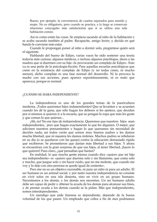 Bueno, por ejemplo, la conveniencia de cuartos separados para marido y
mujer. No es obligatorio, pero cuando se practica, a la larga se conservan
relaciones conyugales más satisfactorias que si se utiliza una sola
habitación común.
Así es como están las cosas. Se empieza sacando al niño de la habitación y
se acaba sacando también al padre. Recapacite, amigo lector, y decida en qué
bando le conviene más estar.
Cuando le propongan poner al niño a dormir solo, pregúntese quién será
el siguiente.
Hablando del bueno de Edipo, varias veces he oído sostener una teoría
todavía más curiosa: algunos médicos, e incluso algunos psicólogos, dicen a las
madres que si duermen con su hijo «le provocarán un complejo de Edipo». Esto
ya es una perla de la psicología-ficción. Para aquellas escuelas psicológicas que
creen en la existencia del complejo de Edipo (y no todas creen, ni mucho
menos), dicho complejo es una fase normal del desarrollo. Ni lo provoca la
madre con sus acciones, pues aparece espontáneamente, ni es malo que
aparezca, porque es normal.
¿CUÁNDO SE HARÁ INDEPENDIENTE?
La independencia es uno de los grandes temas de la puericultura
moderna. ¡Todos queremos hijos independientes! Que se levanten y se acuesten
cuando les dé la gana, que sólo hagan los deberes si les apetece, que decidan
por sí mismos si quieren ir a la escuela, que se pongan la ropa que más les guste
y que coman lo que quieran...
¡Ah, no! No ese tipo de independencia. Queremos que nuestros hijos sean
independientes, pero que hagan exactamente lo que les digamos. O mejor, que
adivinen nuestros pensamientos y hagan lo que queramos sin necesidad de
decirles nada; así todos verán que somos muy buenos padres y les damos
mucha libertad, que ni siquiera les damos órdenes. Muchos padres se rebelaron
en su día (o se quedaron con las ganas) contra la educación demasiado rígida
que recibieron. Se prometieron que darían más libertad a sus hijos. Y ahora
se encuentran con la gran sorpresa de que sus hijos, al tener libertad, ¡hacen lo
que quieren! Pues claro, ¿qué pensaban que harían?
En realidad, lo que mucha gente piensa cuando dice «quiero que mi hijo
sea independiente» es «quiero que duerma solo y sin llamarme, que coma solo
y mucho, que juegue solo y sin hacer ruido, que no me moleste, que cuando me
voy y lo dejo con otra persona se quede igual de contento».
Pero ése no es un objetivo razonable, ni para un niño ni para un adulto. El
ser humano es un animal social, y por tanto nuestra independencia no consiste
en vivir solos en una isla desierta, sino en vivir en un grupo humano.
Necesitamos a los demás, y los demás nos necesitan. Un ser humano adulto
debe ser capaz de pedir y obtener la ayuda de los demás para alcanzar sus fines,
y de prestar ayuda a los demás cuando se la pidan. Más que independientes,
somos interdependientes.
Un mendigo que pide limosna es dependiente, depende de la buena
voluntad de los que pasen. Un empleado que cobra a fin de mes podríamos
62
 