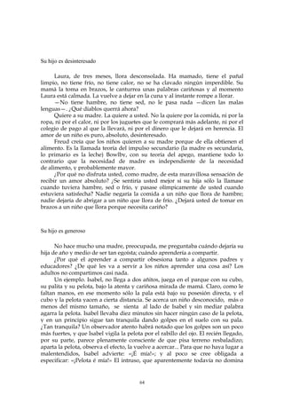 Su hijo es desinteresado
Laura, de tres meses, llora desconsolada. Ha mamado, tiene el pañal
limpio, no tiene frío, no tiene calor, no se ha clavado ningún imperdible. Su
mamá la toma en brazos, le canturrea unas palabras cariñosas y al momento
Laura está calmada. La vuelve a dejar en la cuna y al instante rompe a llorar.
—No tiene hambre, no tiene sed, no le pasa nada —dicen las malas
lenguas—. ¿Qué diablos querrá ahora?
Quiere a su madre. La quiere a usted. No la quiere por la comida, ni por la
ropa, ni por el calor, ni por los juguetes que le comprará más adelante, ni por el
colegio de pago al que la llevará, ni por el dinero que le dejará en herencia. El
amor de un niño es puro, absoluto, desinteresado.
Freud creía que los niños quieren a su madre porque de ella obtienen el
alimento. Es la llamada teoría del impulso secundario (la madre es secundaria,
lo primario es la leche) Bowlby, con su teoría del apego, mantiene todo lo
contrario que la necesidad de madre es independiente de la necesidad
de alimento, y probablemente mayor.
¿Por qué no disfruta usted, como madre, de esta maravillosa sensación de
recibir un amor absoluto? ¿Se sentiría usted mejor si su hija sólo la llamase
cuando tuviera hambre, sed o frío, y pasase olímpicamente de usted cuando
estuviera satisfecha? Nadie negaría la comida a un niño que llora de hambre;
nadie dejaría de abrigar a un niño que llora de frío. ¿Dejará usted de tomar en
brazos a un niño que llora porque necesita cariño?
Su hijo es generoso
No hace mucho una madre, preocupada, me preguntaba cuándo dejaría su
hija de año y medio de ser tan egoísta; cuándo aprendería a compartir.
¿Por qué el aprender a compartir obsesiona tanto a algunos padres y
educadores? ¿De qué les va a servir a los niños aprender una cosa así? Los
adultos no compartimos casi nada.
Un ejemplo. Isabel, no llega a dos añitos, juega en el parque con su cubo,
su palita y su pelota, bajo la atenta y cariñosa mirada de mamá. Claro, como le
faltan manos, en ese momento sólo la pala está bajo su posesión directa, y el
cubo y la pelota yacen a cierta distancia. Se acerca un niño desconocido, más o
menos del mismo tamaño, se sienta al lado de Isabel y sin mediar palabra
agarra la pelota. Isabel llevaba diez minutos sin hacer ningún caso de la pelota,
y en un principio sigue tan tranquila dando golpes en el suelo con su pala.
¿Tan tranquila? Un observador atento habrá notado que los golpes son un poco
más fuertes, y que Isabel vigila la pelota por el rabillo del ojo. El recién llegado,
por su parte, parece plenamente consciente de que pisa terreno resbaladizo;
aparta la pelota, observa el efecto, la vuelve a acercar... Para que no haya lugar a
malentendidos, Isabel advierte: «¡É mía!»; y al poco se cree obligada a
especificar: «¡Pelota é mía!» El intruso, que aparentemente todavía no domina
64
 