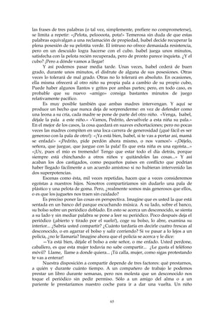 las frases de tres palabras (o tal vez, simplemente, prefiere no comprometerse),
se limita a repetir: «¡Pelota, peloooota, pota!» Temerosa sin duda de que estas
palabras equivalgan a una reclamación de propiedad, Isabel decide recuperar la
plena posesión de su pelotita verde. El intruso no ofrece demasiada resistencia,
pero en un descuido logra hacerse con el cubo. Isabel juega unos minutos,
satisfecha con la pelota recién recuperada, pero de pronto parece inquieta. ¿Y el
cubo? ¡Pero a dónde vamos a llegar!
Y así podemos pasar media tarde. Unas veces, Isabel cederá de buen
grado, durante unos minutos, el disfrute de alguna de sus posesiones. Otras
veces lo tolerará de mal grado. Otras no lo tolerará en absoluto. En ocasiones,
ella misma ofrecerá al otro niño su propia pala a cambio de su propio cubo,
Puede haber algunos llantos y gritos por ambas partes; pero, en todo caso, es
probable que su nuevo «amigo» consiga bastantes minutos de juego
relativamente pacífico.
Es muy posible también que ambas madres intervengan. Y aquí se
produce un hecho que nunca deja de sorprenderme: en vez de defender como
una leona a su cría, cada madre se pone de parte del otro niño. «Venga, Isabel,
déjale la pala a este niño.» «Vamos, Pedrito, devuélvele a esta niña su pala.»
En el mejor de los casos, la cosa quedará en suaves exhortaciones; pero no pocas
veces las madres compiten en una loca carrera de generosidad (¡qué fácil es ser
generoso con la pala de otro!): «¡Ya está bien, Isabel, si te vas a portar así, mamá
se enfada!» «¡Pedrito, pide perdón ahora mismo, o nos vamos!» «¡Déjelo,
señora, que juegue, que juegue con la pala! Es que esta niña es una egoísta...»
«¡Uy, pues el mío es tremendo! Tengo que estar todo el día detrás, porque
siempre está chinchando a otros niños y quitándoles las cosas...» Y así
acaban los dos castigados, como pequeños países en conflicto que podrían
haber llegado fácilmente a un acuerdo amistoso si no hubieran intervenido las
dos superpotencias.
Escenas como ésta, mil veces repetidas, hacen que a veces consideremos
egoístas a nuestros hijos. Nosotros compartiríamos sin dudarlo una pala de
plástico y una pelota de goma. Pero, ¿realmente somos más generosos que ellos,
o es que los juguetes nos traen sin cuidado?
Es preciso poner las cosas en perspectiva. Imagine que es usted la que está
sentada en un banco del parque escuchando música. A su lado, sobre el banco,
su bolso sobre un periódico doblado. En esto se acerca un desconocido, se sienta
a su lado y sin mediar palabra se pone a leer su periódico. Poco después deja el
periódico (¡abierto y tirado por el suelo!), coge su bolso, lo abre, examina su
interior... ¿Sabría usted compartir? ¿Cuánto tardaría en decirle cuatro frescas al
desconocido, o en agarrar el bolso y salir corriendo? Si ve pasar a lo lejos a un
policía, ¿no le llamaría? Imagine ahora que el policía se acerca y le dice:
—Ya está bien, déjale el bolso a este señor, o me enfado. Usted perdone,
caballero, es que esta mujer todavía no sabe compartir... ¿Le gusta el teléfono
móvil? Llame, llame a donde quiera... ¡Tú calla, mujer, como sigas protestando
te vas a enterar!
Nuestra disposición a compartir depende de tres factores: qué prestarnos,
a quién y durante cuánto tiempo. A un compañero de trabajo le podemos
prestar un libro durante semanas, pero nos molesta que un desconocido nos
toque el periódico sin pedir permiso. Sólo a un amigo del alma o a un
pariente le prestaríamos nuestro coche para ir a dar una vuelta. Un niño
65
 