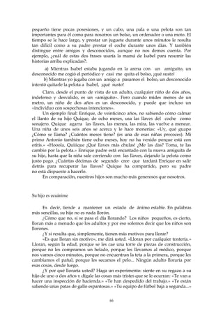 pequeño tiene pocas posesiones, y un cubo, una pala o una pelota son tan
importantes para él como para nosotros un bolso, un ordenador o una moto. El
tiempo se le hace largo, y prestar un juguete durante unos minutos le resulta
tan difícil como a su padre prestar el coche durante unos días. Y también
distingue entre amigos y desconocidos, aunque no nos demos cuenta. Por
ejemplo, ¿cuál de estas dos frases usaría la mamá de Isabel para resumir las
historias arriba explicadas?:
a) Mientras Isabel estaba jugando en la arena con un amiguito, un
desconocido me cogió el periódico y casi me quita el bolso, ¡qué susto!
b) Mientras yo jugaba con un amigo a pasarnos el bolso, un desconocido
intentó quitarle la pelota a Isabel, ¡qué susto!
Claro, desde el punto de vista de un adulto, cualquier niño de dos años,
indefenso y desvalido, es un «amiguito». Pero cuando mides menos de un
metro, un niño de dos años es un desconocido, y puede que incluso un
«individuo con sospechosas intenciones».
Un ejemplo final: Enrique, de veinticinco años, no sabiendo cómo calmar
el llanto de su hijo Quique, de ocho meses, usa las llaves del coche como
sonajero. Quique agarra las llaves, las menea, las mira, las vuelve a menear.
Una niña de unos seis años se acerca y le hace monerías: «Uy, qué guapo
¿Cómo se llama? ¿Cuántos meses tiene? (es una de esas niñas precoces). Mi
primo Antonio también tiene ocho meses, hoy no ha venido porque está con
otitis.» «Hooola, Quiiique ¡Qué llaves más chulas! ¿Me las das? Toma, te las
cambio por la pelota.» Enrique padre está encantado con la nueva amiguita de
su hijo, hasta que la niña sale corriendo con las llaves, dejando la pelota como
justo pago. ¿Cuántas décimas de segundo cree que tardará Enrique en salir
detrás para recuperar las llaves? Quique ha compartido, pero su padre
no está dispuesto a hacerlo.
En comparación, nuestros hijos son mucho más generosos que nosotros.
Su hijo es ecuánime
Es decir, tiende a mantener un estado de ánimo estable. En palabras
más sencillas, su hijo no es nada llorón.
¿Cómo que no, si se pasa el día llorando? Los niños pequeños, es cierto,
lloran más a menudo que los adultos y por eso solemos decir que los niños son
llorones.
¿Y si resulta que, simplemente, tienen más motivos para llorar?
«Es que lloran sin motivo», me dirá usted. «Lloran por cualquier tontería.»
Lloran, según la edad, porque se les cae una torre de piezas de construcción,
porque no les compramos un helado, porque les llevamos al médico, porque
nos vamos cinco minutos, porque no encuentran la teta a la primera, porque les
cambiamos el pañal, porque les secamos el pelo... Ningún adulto lloraría por
esas cosas, desde luego.
¿Y por qué lloraría usted? Haga un experimento: siente en su regazo a su
hijo de uno o dos años y dígale las cosas más tristes que se le ocurran: «Te van a
hacer una inspección de hacienda.» «Te han despedido del trabajo.» «Te están
saliendo unas patas de gallo espantosas.» «Tu equipo de fútbol baja a segunda...»
66
 
