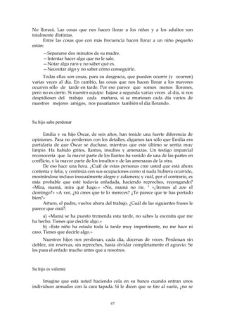 No llorará. Las cosas que nos hacen llorar a los niños y a los adultos son
totalmente distintas.
Entre las cosas que con más frecuencia hacen llorar a un niño pequeño
están:
—Separarse dos minutos de su madre.
—Intentar hacer algo que no le sale.
—Notar algo raro y no saber qué es.
—Necesitar algo y no saber cómo conseguirlo.
Todas ellas son cosas, para su desgracia, que pueden ocurrir (y ocurren)
varias veces al día. En cambio, las cosas que nos hacen llorar a los mayores
ocurren sólo de tarde en tarde. Por eso parece que somos menos llorones,
pero no es cierto. Si nuestro equipo bajase a segunda varias veces al día, si nos
despidiesen del trabajo cada mañana, si se muriesen cada día varios de
nuestros mejores amigos, nos pasaríamos también el día llorando.
Su hijo sabe perdonar
Emilia y su hijo Óscar, de seis años, han tenido una fuerte diferencia de
opiniones. Para no perdernos con los detalles, digamos tan sólo que Emilia era
partidaria de que Óscar se duchase, mientras que este último se sentía muy
limpio. Ha habido gritos, llantos, insultos y amenazas. Un testigo imparcial
reconocería que la mayor parte de los llantos ha venido de una de las partes en
conflicto, y la mayor parte de los insultos y de las amenazas de la otra.
De eso hace una hora. ¿Cuál de estas personas cree usted que está ahora
contenta y feliz, y continúa con sus ocupaciones como si nada hubiera ocurrido,
mostrándose incluso inusualmente alegre y zalamera; y cuál, por el contrario, es
más probable que esté todavía enfadada, haciendo reproches, rezongando?
«Mira, mamá, mira qué hago.» «No, mamá no ríe. " «¿Iremos al zoo el
domingo?» «A ver, ¿tú crees que te lo mereces? ¿Te parece que te has portado
bien?»
Arturo, el padre, vuelve ahora del trabajo. ¿Cuál de las siguientes frases le
parece que oirá?:
a) «Mamá se ha puesto tremenda esta tarde, no sabes la escenita que me
ha hecho. Tienes que decirle algo.»
b) «Este niño ha estado toda la tarde muy impertinente, no me hace ni
caso. Tienes que decirle algo.»
Nuestros hijos nos perdonan, cada día, docenas de veces. Perdonan sin
doblez, sin reservas, sin reproches, hasta olvidar completamente el agravio. Se
les pasa el enfado mucho antes que a nosotros.
Su hijo es valiente
Imagine que está usted haciendo cola en su banco cuando entran unos
individuos armados con la cara tapada. Si le dicen que se tire al suelo, ¿no se
67
 