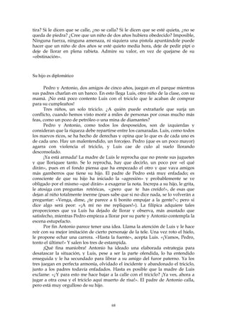 tira? Si le dicen que se calle, ¿no se calla? Si le dicen que se esté quieta, ¿no se
queda de piedra? ¿Cree que un niño de dos años hubiera obedecido? Imposible,
Ninguna fuerza, ninguna amenaza, ni siquiera una pistola apuntándole puede
hacer que un niño de dos años se esté quieto media hora, deje de pedir pipí o
deje de llorar en plena rabieta. Admire su valor, en vez de quejarse de su
«obstinación».
Su hijo es diplomático
Pedro y Antonio, dos amigos de cinco años, juegan en el parque mientras
sus padres charlan en un banco. En esto llega Luis, otro niño de la clase, con su
mamá. ¡No está poco contento Luis con el triciclo que le acaban de comprar
para su cumpleaños!
Tres niños, un solo triciclo. ¿A quién puede extrañarle que surja un
conflicto, cuando hemos visto morir a miles de personas por cosas mucho más
feas, como un pozo de petróleo o una mina de diamantes?
Pedro y Antonio, como todos los desposeídos, son de izquierdas y
consideran que la riqueza debe repartirse entre los camaradas. Luis, como todos
los nuevos ricos, se ha hecho de derechas y opina que lo que es de cada uno es
de cada uno. Hay un malentendido, un forcejeo. Pedro (que es un poco mayor)
agarra con violencia el triciclo, y Luis cae de culo al suelo llorando
desconsolado.
¡Ya está armada! La madre de Luis le reprocha que no preste sus juguetes
y que lloriquee tanto. Se lo reprocha, hay que decirlo, un poco por «el qué
dirán», pues en el fondo piensa que ha empezado el otro y que vaya amigos
más gamberros que tiene su hijo. El padre de Pedro está muy enfadado; es
consciente de que su hijo ha iniciado la «agresión» y probablemente se ve
obligado por el mismo «qué dirán» a exagerar la nota. Increpa a su hijo, le grita,
le atosiga con preguntas retóricas, «¡pero que te has creído!», de esas que
dejan al niño totalmente inerme (pues sabe que si no dice nada, se lo volverán a
preguntar: «Venga, dime, ¿te parece a ti bonito empujar a la gente?»; pero si
dice algo será peor: «¡A mí no me repliques!»). La filípica adquiere tales
proporciones que ya Luis ha dejado de llorar y observa, más asustado que
satisfecho, mientras Pedro empieza a llorar por su parte y Antonio contempla la
escena estupefacto.
Por fin Antonio parece tener una idea. Llama la atención de Luis y le hace
reír con su mejor imitación de cierto personaje de la tele. Una vez roto el hielo,
le propone echar una carrera. «Hasta la fuente», acepta Luis. «¡Vamos, Pedro,
tonto el último!» Y salen los tres de estampida.
¡Qué fina maniobra! Antonio ha ideado una elaborada estrategia para
desatascar la situación, y Luis, pese a ser la parte ofendida, lo ha entendido
enseguida y le ha secundado para librar a su amigo del furor paterno. Ya los
tres juegan en perfecta armonía, olvidado el incidente y abandonado el triciclo,
junto a los padres todavía enfadados. Hasta es posible que la madre de Luis
exclame: «¿Y para esto me hace bajar a la calle con el triciclo? ¡Ya ves, ahora a
jugar a otra cosa y el triciclo aquí muerto de risa!». El padre de Antonio calla,
pero está muy orgulloso de su hijo.
68
 
