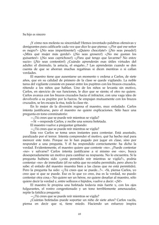 Su hijo es sincero
¡Y cómo nos molesta su sinceridad! Hemos inventado palabras ofensivas y
denigrantes para calificarle cada vez que dice lo que piensa: «¿Por qué ese señor
es negro?» (¡No seas impertinente!) «¡Quiero chocolate!» (¡No seas pesado!)
«¡Mira qué mujer más gorda!» (¡No seas grosero!) «¡No me gustan los
guisantes!» (¡No seas caprichoso!) «¿Para qué tengo que lavarme? No estoy
sucio» (¡No seas contestón!) ¿Cuándo aprenderán esas útiles virtudes del
adulto: el disimulo, la astucia, el engaño...? Las aprenderán cuando se den
cuenta de que se ahorran muchas regañinas si dicen mentiras o si callan
verdades.
El maestro tiene que ausentarse un momento y ordena a Carlos, de siete
años, que en su calidad de primero de la clase se quede vigilando. La noble
tarea del vigilante consiste en pasear entre los pupitres con los brazos cruzados,
riñendo a los niños que hablan. Uno de los niños se levanta sin motivo,
Carlos, en ejercicio de sus funciones, le dice que se siente; el otro no quiere.
Carlos avanza con los brazos cruzados hacia el infractor, con una vaga idea de
devolverlo a su pupitre por la fuerza. Se empujan mutuamente con los brazos
cruzados, se les escapa la risa, toda la clase ríe.
En lo mejor de la diversión regresa el maestro, muy enfadado. Carlos
intenta justificarse, pero el maestro no quiere explicaciones. Sólo hace una
pregunta en tono conminatorio:
—¿Tú crees que se puede reír mientras se vigila?
—Sí —responde Carlos, y recibe una sonora bofetada.
El maestro vuelve a preguntar gritando:
—¿Tú crees que se puede reír mientras se vigila?
Esta vez Carlos se toma unos instantes para contestar. Está asustado,
paralizado por el terror. Intenta comprender el motivo, qué ha hecho mal para
merecer este trato. Porque no le han pegado por jugar en clase, sino por
responder a una pregunta. Y él ha respondido correctamente: ha dicho la
verdad. Evidentemente, el maestro quiere que conteste «no». ¿Puede contestar
«no» y salvarse? Carlos intenta justificarse a sí mismo ese «no», busca
desesperadamente un motivo para cambiar su respuesta. No lo encuentra. Si la
pregunta hubiera sido «¿está permitido reír mientras se vigila?», podría
contestar «no» de inmediato (él no sabía que no estaba permitido, pero ahora lo
sabe: el enfado del maestro muestra bien a las claras que no está permitido).
Pero la pregunta ha sido: «¿Tú crees que se puede...?». «Sí, piensa Carlos, yo
creo que sí que se puede. Eso es lo que yo creo, ésa es la verdad, no puedo
contestar otra cosa.» No quiere ser un héroe, no quiere desafiar al maestro, sólo
quiere decir la verdad y, entre sollozos e hipidos, vuelve a decir: «¡Sí!»
El maestro le propina una bofetada todavía más fuerte y, con los ojos
fulgurantes, el rostro congestionado y un tono terriblemente amenazador,
repite la fatídica pregunta:
—¿Tú crees que se puede reír mientras se vigila?
¿Cuántas bofetadas puede soportar un niño de siete años? Carlos vacila,
piensa en decir que sí, tiene miedo. Haciendo un esfuerzo inspira
69
 