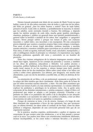 PARTE I
El niño bueno y el niño malo
Hemos tomado prestado este título de un cuento de Mark Twain no para
hablar, como él, de dos niños concretos, sino de todos y cada uno de los niños,
del Niño en general. ¿Son los niños buenos o malos? Pues de todo habrá,
pensará el lector. Cada niño es distinto, y probablemente la mayoría, lo mismo
que los adultos, serán normales tirando a buenos. Sin embargo, y dejando
aparte los méritos propios de cada niño, mucha gente (padres, psicólogos,
maestros, pediatras y público en general) tiene una opinión predeterminada y
general sobre la bondad o maldad de los niños. Son «angelitos» o «pequeños
tiranos»; lloran porque sufren o porque nos toman el pelo; son criaturas
inocentes o «saben latín»; nos necesitan o nos manipulan. De esta concepción
previa depende que veamos a nuestros propios hijos como amigos o enemigos.
Para unos, el niño es tierno, frágil, desvalido, cariñoso, inocente, y necesita
nuestra atención y nuestros cuidados para convertirse en un adulto encantador.
Para otros, el niño es egoísta, malvado, hostil, cruel, calculador, manipulador, y
sólo si doblegamos desde el principio su voluntad y le imponemos una rígida
disciplina podremos apartarlo del vicio y convertirlo en un hombre de
provecho.
Estas dos visiones antagónicas de la infancia impregnan nuestra cultura
desde hace siglos. Aparecen en los consejos de parientes y vecinos, y también
en las obras de pediatras, educadores y filósofos. Los padres jóvenes e
inexpertos, público habitual de los libros de puericultura (con el segundo hijo
sueles tener menos fe en los expertos y menos tiempo para leer), pueden
encontrar obras de las dos tendencias: libros sobre cómo tratar a los niños con
cariño o sobre cómo aplastarlos. Los últimos, por desgracia, son mucho más
abundantes, y por eso me he decidido a escribir éste, un libro en defensa de los
niños.
La orientación de un libro, o de un profesional, raramente es explícita. En
la solapa del libro tendría que decir claramente: «Este libro parte de la base de
que los niños necesitan nuestra atención», o bien: «En este libro asumimos que
los niños nos toman el pelo a la más mínima oportunidad.» Lo mismo deberían
explicar los pediatras y psicólogos en la primera visita. Así, la gente sería
consciente de las distintas orientaciones, y podría comparar y elegir el libro o el
profesional que mejor se adapta a sus propias creencias. Consultar a un
pediatra sin saber si es partidario del cariño o de la disciplina es tan absurdo
como consultar a un sacerdote sin saber si es católico o budista, o leer un libro
de economía sin saber si el autor es capitalista o comunista.
Porque de creencias se trata, y no de ciencia. Aunque a lo largo de este
libro intentaré dar argumentos a favor de mis opiniones, hay que reconocer
que, en último término, las ideas sobre el cuidado de los hijos, como las ideas
políticas o religiosas, dependen de una convicción personal más que de un
argumento racional.
En la práctica, muchos expertos, profesionales y padres ni siquiera son
conscientes de que existen estas dos tendencias, y no se han parado a pensar
cuál es la suya. Los padres leen libros con orientaciones totalmente diferentes,
incluso incompatibles, se los creen todos e intentan llevarlos a la práctica
7
 