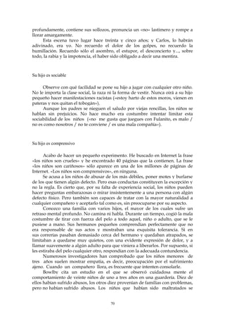 profundamente, contiene sus sollozos, pronuncia un «no» lastimero y rompe a
llorar amargamente.
Esta escena tuvo lugar hace treinta y cinco años; y Carlos, lo habrán
adivinado, era yo. No recuerdo el dolor de los golpes, no recuerdo la
humillación. Recuerdo sólo el asombro, el estupor, el desconcierto y..., sobre
todo, la rabia y la impotencia, el haber sido obligado a decir una mentira.
Su hijo es sociable
Observe con qué facilidad se pone su hijo a jugar con cualquier otro niño.
No le importa la clase social, la raza ni la forma de vestir. Nunca oirá a su hijo
pequeño hacer manifestaciones racistas («estoy harto de estos moros, vienen en
pateras y nos quitan el tobogán»).
Aunque los padres se nieguen el saludo por viejas rencillas, los niños se
hablan sin prejuicios. No hace mucho era costumbre intentar limitar esta
sociabilidad de los niños («no me gusta que juegues con Fulanito, es malo /
no es como nosotros / no te conviene / es una mala compañía»).
Su hijo es comprensivo
Acabo de hacer un pequeño experimento. He buscado en Internet la frase
«los niños son crueles» y he encontrado 40 páginas que la contienen. La frase
«los niños son cariñosos» sólo aparece en una de los millones de páginas de
Internet. «Los niños son comprensivos», en ninguna.
Se acusa a los niños de abusar de los más débiles, poner motes y burlarse
de los que tienen algún defecto. Pero esas conductas constituyen la excepción y
no la regla. Es cierto que, por su falta de experiencia social, los niños pueden
hacer preguntas embarazosas o mirar insistentemente a una persona con algún
defecto físico. Pero también son capaces de tratar con la mayor naturalidad a
cualquier compañero y aceptarlo tal como es, sin preocuparse por su aspecto.
Conozco una familia con varios hijos, el mayor de los cuales sufre un
retraso mental profundo. No camina ni habla. Durante un tiempo, cogió la mala
costumbre de tirar con fuerza del pelo a todo aquel, niño o adulto, que se le
pusiese a mano. Sus hermanos pequeños comprendían perfectamente que no
era responsable de sus actos y mostraban una exquisita tolerancia. Si en
sus correrías pasaban demasiado cerca del hermano y quedaban atrapados, se
limitaban a quedarse muy quietos, con una evidente expresión de dolor, y a
llamar suavemente a algún adulto para que viniera a liberarlos. Por supuesto, si
les estiraba del pelo cualquier otro, respondían con la adecuada contundencia.
Numerosos investigadores han comprobado que los niños menores de
tres años suelen mostrar empatia, es decir, preocupación por el sufrimiento
ajeno. Cuando un compañero llora, es frecuente que intenten consolarle.
Bowlby cita un estudio en el que se observó cuidadosa mente el
comportamiento de veinte niños de uno a tres años en una guardería. Diez de
ellos habían sufrido abusos, los otros diez provenían de familias con problemas,
pero no habían sufrido abusos. Los niños que habían sido maltratados se
70
 