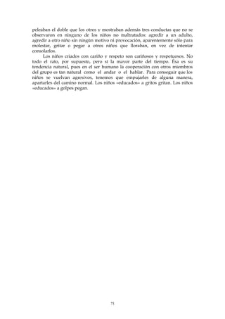 peleaban el doble que los otros y mostraban además tres conductas que no se
observaron en ninguno de los niños no maltratados: agredir a un adulto,
agredir a otro niño sin ningún motivo ni provocación, aparentemente sólo para
molestar, gritar o pegar a otros niños que lloraban, en vez de intentar
consolarlos.
Los niños criados con cariño y respeto son cariñosos y respetuosos. No
todo el rato, por supuesto, pero sí la mayor parte del tiempo. Ésa es su
tendencia natural, pues en el ser humano la cooperación con otros miembros
del grupo es tan natural como el andar o el hablar. Para conseguir que los
niños se vuelvan agresivos, tenemos que empujarles de alguna manera,
apartarles del camino normal. Los niños «educados» a gritos gritan. Los niños
«educados» a golpes pegan.
71
 