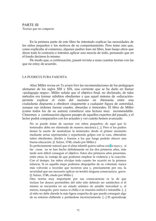 PARTE III
Teorías que no comparto
En la primera parte de este libro he intentado explicar las necesidades de
los niños pequeños y los motivos de su comportamiento. Pero temo aún que,
como explicaba al comienzo, algunos padres lean mi libro, lean luego otros que
dicen todo lo contrario e intenten aplicar una mezcla de todo, pensando que en
el fondo decimos lo mismo.
De modo que, a continuación, pasaré revista a unas cuantas teorías con las
que no estoy de acuerdo.
LA PUERICULTURA FASCISTA
Alice Miller revisa en Tu propio bien las recomendaciones de los pedagogos
alemanes de los siglos XIII y XIX, una corriente que se ha dado en llamar
«pedagogía negra». Miller señala que el objetivo final, no declarado, de tales
métodos era formar súbditos obedientes y que aquel sistema de «educación»
permite explicar el éxito del nazismo en Alemania entre una
ciudadanía dispuesta a obedecer ciegamente a cualquier figura de autoridad,
aunque sus órdenes fueran crueles, absurdas o inmorales. El libro de Miller
(como todos los de su autora) constituye una lectura muy recomendable.
Citaremos a continuación algunos pasajes de aquellos expertos del pasado, y el
lector podrá compararlos con los actuales y ver cuánto hemos avanzado.
No se puede tratar de razonar con niños pequeños; de aquí que la
testarudez deba ser eliminada de manera mecánica [...]. Pero si los padres
tienen la suerte de neutralizar la testarudez desde el primer momento
mediante serias reprimendas y repartiendo golpes con la vara, obtendrán
niños obedientes, dóciles y buenos a los que luego podrán ofrecer una
buena educación. (J. Sulzer, 1748, citado por Miller.)
Es perfectamente natural que el alma infantil quiera salirse con la suya y, si
las cosas no se han hecho debidamente en los dos primeros años, más
tarde será difícil conseguir el objetivo. Estos dos primeros años presentan,
entre otras, la ventaja de que podemos emplear la violencia y la coacción.
Con el tiempo, los niños olvidan todo cuanto les ocurrió en la primera
infancia. Si en aquella etapa podemos despojarlos de su voluntad, nunca
más volverán a recordar que tuvieron una y, precisamente por eso, la
severidad que sea necesario aplicar no tendrá ninguna consecuencia grave.
(J. Sulzer, 1748, citado por Miller.)
Otra norma muy importante por sus consecuencias es la de que
incluso los deseos permisibles del niño sólo deberán ser satisfechos si él
mismo se encuentra en un estado anímico de amable inocuidad o, al
menos, tranquilo, pero nunca si chilla o se muestra indócil e intratable. [...]
al niño no debe dársele la más ligera sospecha de que puede conseguir algo
de su entorno chillando y portándose incorrectamente. [...] El aprendizaje
72
 