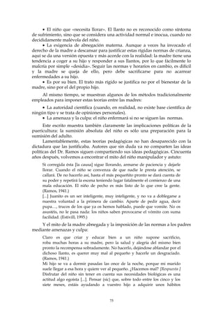 • El niño que «necesita llorar». El llanto no es reconocido como síntoma
de sufrimiento, sino que se considera una actividad normal e inocua, cuando no
decididamente malévola del niño.
• La exigencia de abnegación materna. Aunque a veces ha invocado el
derecho de la madre a descansar para justificar estas rígidas normas de crianza,
aquí se da una versión opuesta y más acorde con la realidad: la madre tiene una
tendencia a coger a su hijo y responder a sus llantos, por lo que fácilmente lo
malcría por simple «desidia». Seguir las normas y horarios en cambio, es difícil
y la madre se queja de ello, pero debe sacrificarse para no acarrear
enfermedades a su hijo.
• Es por su bien. El trato más rígido se justifica no por el bienestar de la
madre, sino por el del propio hijo.
Al mismo tiempo, se muestran algunos de los métodos tradicionalmente
empleados para imponer estas teorías entre las madres:
• La autoridad científica (cuando, en realidad, no existe base científica de
ningún tipo y se trata de opiniones personales).
• La amenaza y la culpa: el niño enfermará si no se siguen las normas.
Este escrito muestra también claramente las implicaciones políticas de la
puericultura: la sumisión absoluta del niño es sólo una preparación para la
sumisión del adulto.
Lamentablemente, estas teorías pedagógicas no han desaparecido con la
dictadura que las justificaba. Autores que sin duda ya no comparten las ideas
políticas del Dr. Ramos siguen compartiendo sus ideas pedagógicas. Cincuenta
años después, volvemos a encontrar el mito del niño manipulador y astuto:
Si corregida ésta [la causa] sigue llorando, armarse de paciencia y dejarle
llorar. Cuando el niño se convenza de que nadie le presta atención, se
callará. De no hacerlo así, hasta el más pequeñito pronto se dará cuenta de
su poder y repetirá la escena teniendo lugar fatalmente el comienzo de una
mala educación. El niño de pecho es más listo de lo que cree la gente.
(Ramos, 1941.)
[...] Juanito es un ser inteligente, muy inteligente, y no va a doblegarse a
nuestra voluntad a la primera de cambio. Aparte de pedir agua, decir
pupa…, trucos de los que ya os hemos hablado, puede que vomite. No os
asustéis, no le pasa nada: los niños saben provocarse el vómito con suma
facilidad. (Estivill, 1995.)
Y el mito de la madre abnegada y la imposición de las normas a los padres
mediante amenazas y culpa:
Claro es que criar y educar bien a un niño supone sacrificio,
roba muchas horas a su madre, pero la salud y alegría del mismo bien
pronto la recompensa sobradamente. No hacerlo, dejándose ablandar por el
dichoso llanto, es querer muy mal al pequeño y hacerle un desgraciado.
(Ramos, 1941.)
Mi hijo se va a dormir pasadas las once de la noche, porque mi marido
suele llegar a esa hora y quiere ver al pequeño. ¿Hacemos mal? [Respuesta ]
Disfrutar del niño sin tener en cuenta sus necesidades biológicas es una
actitud algo egoísta [...]. Pensar (sic) que, sobre todo entre los cinco y los
siete meses, estáis ayudando a vuestro hijo a adquirir unos hábitos
75
 