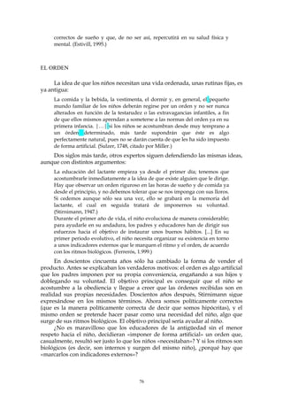 correctos de sueño y que, de no ser así, repercutirá en su salud física y
mental. (Estivill, 1995.)
EL ORDEN
La idea de que los niños necesitan una vida ordenada, unas rutinas fijas, es
ya antigua:
La comida y la bebida, la vestimenta, el dormir y, en general, el pequeño
mundo familiar de los niños deberán regirse por un orden y no ser nunca
alterados en función de la testarudez o las extravagancias infantiles, a fin
de que ellos mismos aprendan a someterse a las normas del orden ya en su
primera infancia. |…| si los niños se acostumbran desde muy temprano a
un órden determinado, más tarde supondrán que éste es algo
perfectamente natural, pues no se darán cuenta de que les ha sido impuesto
de forma artificial. (Sulzer, 1748, citado por Miller.)
Dos siglos más tarde, otros expertos siguen defendiendo las mismas ideas,
aunque con distintos argumentos:
La educación del lactante empieza ya desde el primer día; tenemos que
acostumbrarle inmediatamente a la idea de que existe alguien que le dirige.
Hay que observar un orden riguroso en las horas de sueño y de comida ya
desde el principio, y no debemos tolerar que se nos imponga con sus lloros.
Si cedemos aunque sólo sea una vez, ello se grabará en la memoria del
lactante, el cual en seguida tratará de imponernos su voluntad.
(Stirnimann, 1947.)
Durante el primer año de vida, el niño evoluciona de manera considerable;
para ayudarle en su andadura, los padres y educadores han de dirigir sus
esfuerzos hacia el objetivo de instaurar unos buenos hábitos. [...] En su
primer periodo evolutivo, el niño necesita organizar su existencia en torno
a unos indicadores externos que le marquen el ritmo y el orden, de acuerdo
con los ritmos biológicos. (Ferrerós, 1.999.)
En doscientos cincuenta años sólo ha cambiado la forma de vender el
producto. Antes se explicaban los verdaderos motivos: el orden es algo artificial
que los padres imponen por su propia conveniencia, engañando a sus hijos y
doblegando su voluntad. El objetivo principal es conseguir que el niño se
acostumbre a la obediencia y llegue a creer que las órdenes recibidas son en
realidad sus propias necesidades. Doscientos años después, Stirnimann sigue
expresándose en los mismos términos. Ahora somos políticamente correctos
(que es la manera políticamente correcta de decir que somos hipócritas), y el
mismo orden se pretende hacer pasar como una necesidad del niño, algo que
surge de sus ritmos biológicos. El objetivo principal sería ayudar al niño.
¿No es maravilloso que los educadores de la antigüedad sin el menor
respeto hacia el niño, decidieran «imponer de forma artificial» un orden que,
casualmente, resultó ser justo lo que los niños «necesitaban»? Y si los ritmos son
biológicos (es decir, son internos y surgen del mismo niño), ¿porqué hay que
«marcarlos con indicadores externos»?
76
 