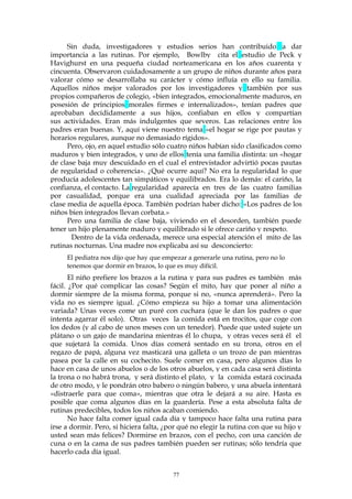 Sin duda, investigadores y estudios serios han contribuido a dar
importancia a las rutinas. Por ejemplo, Bowlby cita el estudio de Peck y
Havighurst en una pequeña ciudad norteamericana en los años cuarenta y
cincuenta. Observaron cuidadosamente a un grupo de niños durante años para
valorar cómo se desarrollaba su carácter y cómo influía en ello su familia.
Aquellos niños mejor valorados por los investigadores y también por sus
propios compañeros de colegio, «bien integrados, emocionalmente maduros, en
posesión de principios morales firmes e internalizados», tenían padres que
aprobaban decididamente a sus hijos, confiaban en ellos y compartían
sus actividades. Eran más indulgentes que severos. Las relaciones entre los
padres eran buenas. Y, aquí viene nuestro tema «el hogar se rige por pautas y
horarios regulares, aunque no demasiado rígidos».
Pero, ojo, en aquel estudio sólo cuatro niños habían sido clasificados como
maduros y bien integrados, y uno de ellos tenía una familia distinta: un «hogar
de clase baja muy descuidado en el cual el entrevistador advirtió pocas pautas
de regularidad o coherencia». ¿Qué ocurre aquí? No era la regularidad lo que
producía adolescentes tan simpáticos y equilibrados. Era lo demás: el cariño, la
confianza, el contacto. La regularidad aparecía en tres de las cuatro familias
por casualidad, porque era una cualidad apreciada por las familias de
clase media de aquella época. También podrían haber dicho: «Los padres de los
niños bien integrados llevan corbata.»
Pero una familia de clase baja, viviendo en el desorden, también puede
tener un hijo plenamente maduro y equilibrado si le ofrece cariño y respeto.
Dentro de la vida ordenada, merece una especial atención el mito de las
rutinas nocturnas. Una madre nos explicaba así su desconcierto:
El pediatra nos dijo que hay que empezar a generarle una rutina, pero no lo
tenemos que dormir en brazos, lo que es muy difícil.
El niño prefiere los brazos a la rutina y para sus padres es también más
fácil. ¿Por qué complicar las cosas? Según el mito, hay que poner al niño a
dormir siempre de la misma forma, porque si no, «nunca aprenderá». Pero la
vida no es siempre igual. ¿Cómo empieza su hijo a tomar una alimentación
variada? Unas veces come un puré con cuchara (que le dan los padres o que
intenta agarrar él solo). Otras veces la comida está en trocitos, que coge con
los dedos (y al cabo de unos meses con un tenedor). Puede que usted sujete un
plátano o un gajo de mandarina mientras él lo chupa, y otras veces será él el
que sujetará la comida. Unos días comerá sentado en su trona, otros en el
regazo de papá, alguna vez masticará una galleta o un trozo de pan mientras
pasea por la calle en su cochecito. Suele comer en casa, pero algunos días lo
hace en casa de unos abuelos o de los otros abuelos, y en cada casa será distinta
la trona o no habrá trona, y será distinto el plato, y la comida estará cocinada
de otro modo, y le pondrán otro babero o ningún babero, y una abuela intentará
«distraerle para que coma», mientras que otra le dejará a su aire. Hasta es
posible que coma algunos días en la guardería. Pese a esta absoluta falta de
rutinas predecibles, todos los niños acaban comiendo.
No hace falta comer igual cada día y tampoco hace falta una rutina para
irse a dormir. Pero, si hiciera falta, ¿por qué no elegir la rutina con que su hijo y
usted sean más felices? Dormirse en brazos, con el pecho, con una canción de
cuna o en la cama de sus padres también pueden ser rutinas; sólo tendría que
hacerlo cada día igual.
77
 