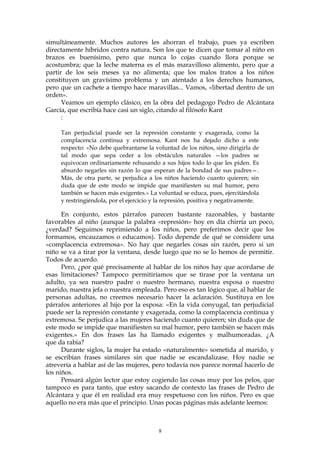simultáneamente. Muchos autores les ahorran el trabajo, pues ya escriben
directamente híbridos contra natura. Son los que te dicen que tomar al niño en
brazos es buenísimo, pero que nunca lo cojas cuando llora porque se
acostumbra; que la leche materna es el más maravilloso alimento, pero que a
partir de los seis meses ya no alimenta; que los malos tratos a los niños
constituyen un gravísimo problema y un atentado a los derechos humanos,
pero que un cachete a tiempo hace maravillas... Vamos, «libertad dentro de un
orden».
Veamos un ejemplo clásico, en la obra del pedagogo Pedro de Alcántara
García, que escribía hace casi un siglo, citando al filósofo Kant
:
Tan perjudicial puede ser la represión constante y exagerada, como la
complacencia continua y extremosa. Kant nos ha dejado dicho a este
respecto: «No debe quebrantarse la voluntad de los niños, sino dirigirla de
tal modo que sepa ceder a los obstáculos naturales —los padres se
equivocan ordinariamente rehusando a sus hijos todo lo que les piden. Es
absurdo negarles sin razón lo que esperan de la bondad de sus padres—.
Más, de otra parte, se perjudica a los niños haciendo cuanto quieren; sin
duda que de este modo se impide que manifiesten su mal humor, pero
también se hacen más exigentes.» La voluntad se educa, pues, ejercitándola
y restringiéndola, por el ejercicio y la represión, positiva y negativamente.
En conjunto, estos párrafos parecen bastante razonables, y bastante
favorables al niño (aunque la palabra «represión» hoy en día chirría un poco,
¿verdad? Seguimos reprimiendo a los niños, pero preferimos decir que los
formamos, encauzamos o educamos). Todo depende de qué se considere una
«complacencia extremosa». No hay que negarles cosas sin razón, pero si un
niño se va a tirar por la ventana, desde luego que no se lo hemos de permitir.
Todos de acuerdo.
Pero, ¿por qué precisamente al hablar de los niños hay que acordarse de
esas limitaciones? Tampoco permitiríamos que se tirase por la ventana un
adulto, ya sea nuestro padre o nuestro hermano, nuestra esposa o nuestro
marido, nuestra jefa o nuestra empleada. Pero eso es tan lógico que, al hablar de
personas adultas, no creemos necesario hacer la aclaración. Sustituya en los
párrafos anteriores al hijo por la esposa: «En la vida conyugal, tan perjudicial
puede ser la represión constante y exagerada, como la complacencia continua y
extremosa. Se perjudica a las mujeres haciendo cuanto quieren; sin duda que de
este modo se impide que manifiesten su mal humor, pero también se hacen más
exigentes.» En dos frases las ha llamado exigentes y malhumoradas. ¿A
que da rabia?
Durante siglos, la mujer ha estado «naturalmente» sometida al marido, y
se escribían frases similares sin que nadie se escandalizase. Hoy nadie se
atrevería a hablar así de las mujeres, pero todavía nos parece normal hacerlo de
los niños.
Pensará algún lector que estoy cogiendo las cosas muy por los pelos, que
tampoco es para tanto, que estoy sacando de contexto las frases de Pedro de
Alcántara y que él en realidad era muy respetuoso con los niños. Pero es que
aquello no era más que el principio. Unas pocas páginas más adelante leemos:
8
 