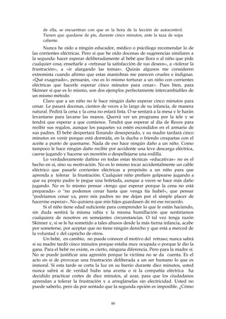 de ella, se encuentran con que es la hora de la lección de autocontrol.
Tienen que quedarse de pie, durante cinco minutos, ante la taza de sopa
caliente.
Nunca he oído a ningún educador, médico o psicólogo recomendar lo de
las corrientes eléctricas. Pero sí que he oído docenas de sugerencias similares a
la segunda: hacer esperar deliberadamente al bebé que llora o al niño que pide
cualquier cosa; enseñarle a «retrasar la satisfacción de sus deseos», a «tolerar la
frustración», a «ir alargando las tomas». Quizás algunos me consideren
extremista cuando afirmo que estas maniobras me parecen crueles e indignas.
«Qué exagerado», pensarán, «no es lo mismo torturar a un niño con corrientes
eléctricas que hacerle esperar cinco minutos para cenar». Pues bien, para
Skinner sí que es lo mismo, son dos ejemplos perfectamente intercambiables de
un mismo método.
Claro que a un niño no le hace ningún daño esperar cinco minutos para
cenar. Le pasará docenas, cientos de veces a lo largo de su infancia, de manera
natural. Pedirá la cena y la cena no estará lista. O se sentará a la mesa y le harán
levantarse para lavarse las manos. Querrá ver un programa por la tele y se
tendrá que esperar a que comience. Tendrá que esperar al día de Reyes para
recibir sus regalos, aunque los paquetes ya estén escondidos en el armario de
sus padres. El bebé despertará llorando desesperado, y su madre tardará cinco
minutos en venir porque está dormida, en la ducha o friendo croquetas con el
aceite a punto de quemarse. Nada de eso hace ningún daño a un niño. Como
tampoco le hace ningún daño recibir por accidente una leve descarga eléctrica,
caerse jugando y hacerse un moretón o despellejarse una rodilla.
Lo verdaderamente dañino en todas estas técnicas «educativas» no es el
hecho en sí, sino su motivación. No es lo mismo tocar accidentalmente un cable
eléctrico que pasarle corrientes eléctricas a propósito a un niño para que
aprenda a tolerar la frustración. Cualquier niño prefiere golpearse jugando a
que su propio padre le pegue una bofetada, aunque a veces se hace más daño
jugando. No es lo mismo pensar «tengo que esperar porque la cena no está
preparada» o "no podemos cenar hasta que venga tía Isabel», que pensar
"podríamos cenar ya, pero mis padres no me dejan por el simple placer de
hacerme esperar». No quisiera que mis hijos guardasen de mí ese recuerdo.
Si el niño tiene edad suficiente para comprender lo que le están haciendo,
sin duda sentirá la misma rabia y la misma humillación que sentiríamos
cualquiera de nosotros en semejantes circunstancias. O tal vez tenga razón
Skinner y, si se le ha sometido a tales abusos desde la más tierna infancia, acabe
por someterse, por aceptar que no tiene ningún derecho y que está a merced de
la voluntad y del capricho de otros.
Un bebé, en cambio, no puede conocer el motivo del retraso; nunca sabrá
si su madre tardó cinco minutos porque estaba muy ocupada o porque le dio la
gana. Para el bebé no existe, es cierto, ninguna diferencia. Pero para la madre sí.
No se puede justificar una agresión porque la víctima no se da cuenta. Es el
acto en sí de provocar una frustración deliberada a un ser humano lo que es
inmoral. Si esta tarde se corta la luz en su barrio durante diez minutos, usted
nunca sabrá si de verdad hubo una avería o si la compañía eléctrica ha
decidido practicar cortes de diez minutos, al azar, para que los ciudadanos
aprendan a tolerar la frustración y a arreglárselas sin electricidad. Usted no
puede saberlo, pero da por sentado que la segunda opción es imposible. ¿Cómo
80
 