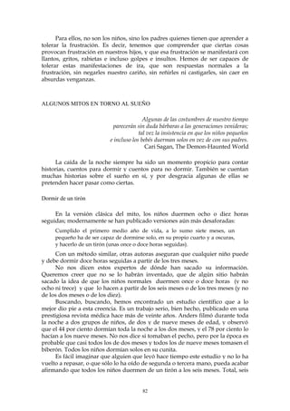 Para ellos, no son los niños, sino los padres quienes tienen que aprender a
tolerar la frustración. Es decir, tenemos que comprender que ciertas cosas
provocan frustración en nuestros hijos, y que esa frustración se manifestará con
llantos, gritos, rabietas e incluso golpes e insultos. Hemos de ser capaces de
tolerar estas manifestaciones de ira, que son respuestas normales a la
frustración, sin negarles nuestro cariño, sin reñirles ni castigarles, sin caer en
absurdas venganzas.
ALGUNOS MITOS EN TORNO AL SUEÑO
Algunas de las costumbres de nuestro tiempo
parecerán sin duda bárbaras a las generaciones venideras;
tal vez la insistencia en que los niños pequeños
e incluso los bebés duerman solos en vez de con sus padres.
Cari Sagan, The Demon-Haunted World
La caída de la noche siempre ha sido un momento propicio para contar
historias, cuentos para dormir y cuentos para no dormir. También se cuentan
muchas historias sobre el sueño en sí, y por desgracia algunas de ellas se
pretenden hacer pasar como ciertas.
Dormir de un tirón
En la versión clásica del mito, los niños duermen ocho o diez horas
seguidas; modernamente se han publicado versiones aún más desaforadas:
Cumplido el primero medio año de vida, a lo sumo siete meses, un
pequeño ha de ser capaz de dormirse solo, en su propio cuarto y a oscuras,
y hacerlo de un tirón (unas once o doce horas seguidas).
Con un método similar, otras autoras aseguran que cualquier niño puede
y debe dormir doce horas seguidas a partir de los tres meses.
No nos dicen estos expertos de dónde han sacado su información.
Queremos creer que no se lo habrán inventado, que de algún sitio habrán
sacado la idea de que los niños normales duermen once o doce horas (y no
ocho ni trece) y que lo hacen a partir de los seis meses o de los tres meses (y no
de los dos meses o de los diez).
Buscando, buscando, hemos encontrado un estudio científico que a lo
mejor dio pie a esta creencia. Es un trabajo serio, bien hecho, publicado en una
prestigiosa revista médica hace más de veinte años. Anders filmó durante toda
la noche a dos grupos de niños, de dos y de nueve meses de edad, y observó
que el 44 por ciento dormían toda la noche a los dos meses, y el 78 por ciento lo
hacían a los nueve meses. No nos dice si tomaban el pecho, pero por la época es
probable que casi todos los de dos meses y todos los de nueve meses tomasen el
biberón. Todos los niños dormían solos en su cunita.
Es fácil imaginar que alguien que leyó hace tiempo este estudio y no lo ha
vuelto a repasar, o que sólo lo ha oído de segunda o tercera mano, pueda acabar
afirmando que todos los niños duermen de un tirón a los seis meses. Total, seis
82
 