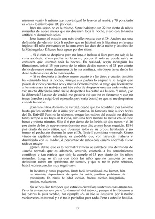 meses es «casi» lo mismo que nueve (igual lo leyeron al revés), y 78 por ciento
es «casi» lo mismo que 100 por cien...
Pues no, señor, no es lo mismo. Sigue habiendo un 22 por cierto de niños
normales de nueve meses que no duermen toda la noche, y eso con lactancia
artificial y durmiendo solos.
Pero leamos el estudio con más detalle: resulta que el Dr. Anders usa una
definición de «dormir toda la noche» que es habitual en la literatura en lengua
inglesa: «El niño permanece en la cuna entre las doce de la noche y las cinco de
la Madrugada.» El barco hace aguas por dos sitios:
— Si el niño se despierta pero no llora, e incluso si llora pero no sale de la
cuna (es decir, si sus padres no lo sacan, porque él solo no puede salir), se
considera que «durmió toda la noche». En realidad, según atestiguan las
filmaciones, sólo el 15 por ciento de los niños de dos meses y el 33 por ciento
de los de nueve meses durmieron de forma continua, sin despertarse, desde las
doce hasta las cinco de la madrugada.
— Si se despierta a las doce menos cuarto o a las cinco y cuarto, también
ha «dormido toda la noche», aunque sus padres lo saquen y lo tengan que
pasear de cinco y cuarto a seis y media. Personalmente, si tengo que levantarme
a las siete para ir a trabajar y mi hijo se ha de despertar una vez cada noche, no
veo mucha diferencia entre que se despierte a las cuatro o a las seis. Y usted, ¿ve
la diferencia? Lo que de verdad me gustaría (sé que no es frecuente y que no
tengo derecho a exigirlo ni esperarlo, pero sería bonito) es que no me despierten
en toda la noche.
¿Cuántos niños dormían de verdad, desde que los acostaban por la noche
hasta que los sacaban de la cuna por la mañana, las famosas once o doce horas
del Dr. Estivill? Pues no lo sabemos, porque los padres del estudio no dejaban
tanto tiempo a sus hijos en la cuna, sino una hora menos: la media era de diez
horas y treinta minutos. Sólo el 6 por ciento de los bebés de dos meses y el 16
por ciento de los de nueve meses dormían esas diez a once horas seguidas. El 84
por ciento de estos niños, que duermen solos en su propia habitación y no
toman el pecho, no duerme lo que el Dr. Estivill considera «normal». Como
vimos en capítulos anteriores, es probable que, con lactancia materna y
durmiendo con su madre, el porcentaje de niños con «sueño anormal» fuese
todavía mayor.
¿Quién define qué es lo normal? Primero se establece una definición de
«sueño normal» que es arbitraria, absurda, contraria a los conocimientos
científicos y tan estricta que sólo la cumple el 15 por ciento de los niños
normales. Luego se afirma que todos los niños que no cumplen con esa
definición tienen un «problema de sueño», y que si no se pone remedio,
habrá «consecuencias muy negativas»:
En lactantes y niños pequeños, llanto fácil, irritabilidad, mal humor, falta
de atención, dependencia de quien lo cuida, posibles problemas de
crecimiento. En niños de edad escolar, fracaso escolar, inseguridad,
timidez, mal carácter.
No se nos dice tampoco qué estudios científicos sustentan esas amenazas.
Pero las amenazas son parte fundamental del método, porque si le dijéramos a
los padres la pura verdad, por ejemplo: «Si su hijo se despierta por la noche
varias veces, es normal y a él no le perjudica para nada. Pero a usted le fastidia,
83
 