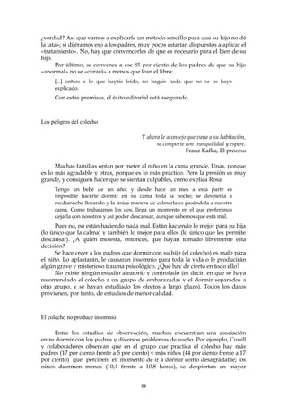 ¿verdad? Así que vamos a explicarle un método sencillo para que su hijo no dé
la lata»; si dijéramos eso a los padres, muy pocos estarían dispuestos a aplicar el
«tratamiento». No, hay que convencerles de que es necesario para el bien de su
hijo.
Por último, se convence a ese 85 por ciento de los padres de que su hijo
«anormal» no se «curará» a menos que lean el libro:
[...] ceñíos a lo que hayáis leído, no hagáis nada que no se os haya
explicado.
Con estas premisas, el éxito editorial está asegurado.
Los peligros del colecho
Y ahora le aconsejo que vaya a su habitación,
se comporte con tranquilidad y espere.
Franz Kafka, El proceso
Muchas familias optan por meter al niño en la cama grande, Unas, porque
es lo más agradable y otras, porque es lo más práctico. Pero la presión es muy
grande, y consiguen hacer que se sientan culpables, como explica Rosa:
Tengo un bebé de un año, y desde hace un mes a esta parte es
imposible hacerle dormir en su cama toda la noche; se despierta a
medianoche llorando y la única manera de calmarla es pasándola a nuestra
cama. Como trabajamos los dos, llega un momento en el que preferimos
dejarla con nosotros y así poder descansar, aunque sabemos que está mal.
Pues no, no están haciendo nada mal. Están haciendo lo mejor para su hija
(lo único que la calma) y también lo mejor para ellos (lo único que les permite
descansar). ¿A quién molesta, entonces, que hayan tomado libremente esta
decisión?
Se hace creer a los padres que dormir con su hijo (el colecho) es malo para
el niño. Lo aplastarán, le causarán insomnio para toda la vida o le producirán
algún grave y misterioso trauma psicológico. ¿Qué hay de cierto en todo ello?
No existe ningún estudio aleatorio y controlado (es decir, en que se haya
recomendado el colecho a un grupo de embarazadas y el dormir separados a
otro grupo, y se hayan estudiado los efectos a largo plazo). Todos los datos
provienen, por tanto, de estudios de menor calidad.
El colecho no produce insomnio
Entre los estudios de observación, muchos encuentran una asociación
entre dormir con los padres y diversos problemas de sueño. Por ejemplo, Curell
y colaboradores observan que en el grupo que practica el colecho hay más
padres (17 por ciento frente a 5 por ciento) y más niños (44 por ciento frente a 17
por ciento) que perciben el momento de ir a dormir como desagradable; los
niños duermen menos (10,4 frente a 10,8 horas), se despiertan en mayor
84
 