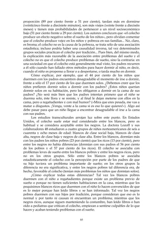 proporción (89 por ciento frente a 51 por ciento), tardan más en dormirse
(veinticinco frente a diecisiete minutos), son más viejos (veinte frente a dieciséis
meses) y tienen más probabilidades de pertenecer a un nivel socioeconómico
bajo (51 por ciento frente a 29 por ciento). Los autores concluyen que «el colecho
produce un efecto negativo sobre el sueño de los niños», pero olvidan comentar
que el colecho produce vejez en los niños y pobreza en sus familias... No, claro,
es broma; el colecho no es la causa de la pobreza, se trata sólo de una asociación
estadística; incluso podría haber una causalidad inversa, tal vez determinados
grupos sociales practican el colecho por tradición... Pues bien, del mismo modo,
la explicación más razonable de la asociación entre problemas del sueño y el
colecho no es que el colecho produce problemas de sueño, sino la contraria: en
una sociedad en que el colecho está generalmente mal visto, los padres recurren
a él sólo cuando han fallado otros métodos para hacer dormir al niño, es decir,
cuando el niño es propenso a llorar o a despertarse, o tarda mucho en dormir.
Cómo explicar, por ejemplo, que el 44 por ciento de los niños que
duermen con los padres encuentren desagradable el momento de irse a dormir,
frente a sólo el 17 por ciento de los que duermen solos. ¿Debemos creer que los
niños prefieren dormir solos a dormir con los padres? ¿Estos niños querían
dormir solos en su habitación, pero les obligaron a dormir en la cama de sus
padres? ¿No será más bien que los padres intentan primero que el niño se
duerma solo, éste llora y se resiste, y al final le dejan meterse con ellos en la
cama, pero a regañadientes y con mal humor? («Mira que eres pesada, me vas a
matar a disgustos. ¡Venga, vente a la cama si es eso lo que quieres!»). Algo así
debe pasar para que un niño llegue a encontrar desagradable el irse a la cama
con sus padres.
Los estudios transculturales arrojan luz sobre este punto. En Estados
Unidos, el colecho suele estar mal considerado entre los blancos, pero es
habitual y se considera aceptable entre los negros. La doctora Lozoff y sus
colaboradores 48 estudiaron a cuatro grupos de niños norteamericanos de seis a
cuarenta y ocho meses de edad: blancos de clase social baja, blancos de clase
alta, negros de clase baja y negros de clase alta. Entre los blancos, dormían más
con los padres los niños pobres (23 por ciento) que los ricos (13 por ciento), pero
entre los negros no había diferencias (dormían con sus padres el 56 por ciento
de los pobres y el 57 por ciento de los ricos). El colecho se asociaba con
problemas leves de sueño entre los blancos pobres y entre los negros ricos, pero
no en los otros grupos. Sólo entre los blancos pobres se asociaba
estadísticamente el colecho con la percepción por parte de los padres de que
su hijo tuviera un problema importante de sueño; en los otros grupos la
diferencia no era significativa, y entre los negros pobres tal diferencia era, de
hecho, favorable al colecho (tenían más problemas los niños que dormían solos).
¿Cómo explicar todas estas diferencias? Tal vez los blancos pobres
duermen con el niño a regañadientes porque existe un problema previo de
sueño o porque no tienen suficientes habitaciones en la casa, mientras que los
poquísimos blancos ricos que duermen con el niño lo hacen convencidos de que
es lo mejor porque han leído libros y se han informado. Tal vez los negros
pobres duermen con sus hijos por tradición, porque consideran que eso es lo
normal y por tanto ni causan ni encuentran un problema; mientras que los
negros ricos, aunque siguen manteniendo la costumbre, han leído libros o han
oído a pediatras que critican el colecho, empiezan a sentirse culpables de lo que
hacen y acaban teniendo problemas con el sueño.
85
 