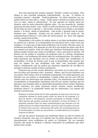 Aún más espectacular resulta comparar Estados Unidos con Japón. Esta
última es una sociedad altamente industrializada en que el colecho se
considera normal y deseable. Tradicionalmente, los niños duermen con sus
padres hasta los cinco años y luego suelen pasar a dormir con algún abuelo (si
vive en casa) hasta la adolescencia. Es una muestra de respeto hacia los
abuelos: sería de mala educación dejarlos solos. En una muestra de familias
japonesas de clase media, Latz, Wolf y Lozoff encontraron que el 59 por ciento
de los niños de seis a cuarenta y ocho meses dormía con la madre o con ambos
padres, y lo hacía desde el nacimiento, cada noche y durante toda la noche;
mientras que solamente dormía con sus padres el 15 por ciento de los
norteamericanos blancos y casi todos de forma parcial (es decir sólo algunas
noches o parte de la noche).
Preguntaban a los padres de ambos países si sus hijos protestaban porque
no quería irse a dormir, si se despertaban con frecuencia (tres o más veces por
semana) y si creían que su hijo tenía problemas con el sueño. (Se trata, pues, de
problemas percibidos. Eso depende no sólo de lo que hagan los niños, sino de lo
que esperen sus padres. Ante dos niños que duermen exactamente igual, unos
padres pueden pensar que existe un problema y otros, que todo es normal. ) El
dormir con los padres se asociaba con protestas para ir a dormir, despertares
frecuentes y con problemas del sueño entre los norteamericanos. En cambio, los
niños japoneses que dormían con sus padres no tenían más «problemas» ni
protestaban a la hora de dormir, pero sí que se despertaban más (puesto que
eran los padres los que facilitaban este dato, esta asociación podría
indicar, simplemente, que los padres que duermen separados de sus hijos no
siempre se enteran cuando el niño se despierta).
Parecería que no hay mucha diferencia, que tanto en un país como en el
otro los niños que duermen solos duermen «mejor» que los que duermen con
sus padres. Pero ahora viene lo realmente apasionante. Los niños japoneses que
dormían con sus padres se despertaban a media noche casi tan poco (30 por
ciento) como los americanos que dormían solos. Los americanos que dormían
acompañados se despertaban muchísimo más (67 por ciento), mientras que los
japoneses que dormían solos se despertaban poquísimo (4 por ciento). Duerman
donde duerman, los niños japoneses tienen muchos menos problemas,
protestan menos y se despiertan menos que los americanos. Los autores del
estudio concluyen que:
Resistirse al intenso deseo de los niños pequeños de estar muy cerca de sus
cuidadores durante la noche puede sentar las bases de las protestas a la
hora de dormir y del despertar nocturno persistente en Estados Unidos.
Otros factores que pueden aumentar las protestas a la hora de dormir y el
despertar nocturno entre los niños norteamericanos que duermen con sus
padres incluyen el colecho intermitente o parcial, el que los padres recurran
al colecho como reacción a alteraciones del sueño, las recomendaciones de
los profesionales en contra de esta práctica y la ambivalencia de los padres
respecto al colecho.
Así que las graves amenazas son totalmente falsas: no sólo el colecho no
produce insomnio, sino que es el intentar que los niños duerman solos lo que
aparentemente causa problemas de sueño en Occidente. Tal vez nuestros
expertos del sueño se dedican a intentar solucionar los problemas que ellos
mismos han creado.
86
 