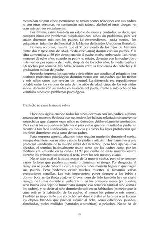 mostraban ningún efecto pernicioso: no tenían peores relaciones con sus padres
ni con otras personas, no consumían más tabaco, alcohol ni otras drogas, no
eran más activos sexualmente.
Por último, existe también un estudio de casos y controles; es decir, que
compara niños con problemas psicológicos con niños sin problemas, para ver
cuáles duermen más con los padres. Lo emprendieron, nada menos, los
psiquiatras infantiles del hospital de la Marina de Estados Unidos en Honolulú.
Primera sorpresa, resulta que el 30 por ciento de los hijos de Militares
(entre dos y trece años de edad, media cinco años) dormía con sus padres. Y la
cifra aumentaba al 50 por ciento cuando el padre estaba embarcado. Los niños
menores de ocho años, cuando su padre no estaba, dormían con la madre dos o
más noches por semana de media; después de los ocho años, la media bajaba a
0,6 noches por semana. No había relación entre la frecuencia del colecho y la
graduación militar del padre.
Segunda sorpresa, los cuarenta y siete niños que acudían al psiquiatra por
distintos problemas psicológicos dormían menos con sus padres que los treinta
y seis niños sanos que servían de control. La diferencia era especialmente
notable entre los varones de más de tres años de edad: cinco de los seis niños
sanos dormían con su madre en ausencia del padre, frente a sólo ocho de los
veintidós niños con problemas psicológicos.
El colecho no causa la muerte súbita
Hace dos siglos, cuando todos los niños dormían con sus padres, algunos
amanecían muertos. Se decía que sus madres les habían aplastado sin querer; se
sospechaba que algunos eran niños no deseados deliberadamente asesinados.
Para evitar los supuestos accidentes o para evitar que los infanticidas pudieran
recurrir a tan fácil justificación, los médicos y a veces las leyes prohibieron que
los niños durmieran en la cama de sus padres.
Para sorpresa general, algunos niños seguían muriendo durante el sueño,
aunque durmiesen en su cuna y nadie les pudiera asfixiar. Hoy llamamos a este
problema «síndrome de la muerte súbita del lactante»; pero hace apenas unas
décadas, el término habitualmente usado tanto por los padres como por los
médicos era «muerte en la cuna». El 90 por ciento de estas muertes ocurre
durante los primeros seis meses; el resto, entre los seis meses y el año.
No se sabe cuál es la causa exacta de la muerte súbita, pero sí se conocen
varios factores que pueden aumentar o disminuir el riesgo. Por desgracia, el
riesgo no se puede reducir a cero, y algunos niños morirán hagan lo que hagan
sus padres. Pero podemos evitar muchas muertes si tomamos varias
precauciones sencillas. Las más importantes: poner siempre a los bebés a
dormir boca arriba (boca abajo es lo peor, pero de lado también hay un cierto
riesgo), no fumar durante el embarazo ni en los primeros meses (ya puestos,
sería buena idea dejar de fumar para siempre; eso beneficia tanto al niño como a
los padres), y no dejar al niño durmiendo solo en su habitación (es mejor que la
cuna esté en la habitación de los padres, al menos los primeros seis meses).
También es importante que el colchón sea duro y evitar en la cama o en la cuna
los objetos blandos que pueden asfixiar al bebé, como edredones pesados,
almohadas, pieles mullidas (naturales o sintéticas) o peluches. No se ha de
88
 