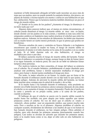 mantener al bebé demasiado abrigado (el bebé suele necesitar un poco más de
ropa que sus padres, pero no puede ponerle la camiseta térmica, dos jerseys, un
pijama de franela y encima taparlo con manta y colcha en una habitación en que
hay calefacción). Parece que la lactancia materna también disminuye un poco el
riesgo de muerte súbita.
¿Y dormir en la cama de los padres? ¿Aumenta el riesgo, lo disminuye o
no tiene nada que ver?
Algunos datos parecen indicar que, al menos en ciertas circunstancias, el
colecho puede disminuir el riesgo. La muerte súbita es muy rara en Japón,
donde dormir con los padres es lo más común, y también es más rara entre los
emigrantes asiáticos en Inglaterra (que suelen practicar el colecho) que entre los
ingleses nativos. Además, en los estudios de laboratorio, los bebés que duermen
con su madre tienen un sueño menos profundo, lo que se piensa que podría ser
beneficioso.
Diversos estudios de casos y controles en Nueva Zelanda y en Inglaterra
encontraron que cuando la madre no fuma, el riesgo de muerte súbita es
exactamente el mismo si el niño duerme en la cama de los padres o en su cunita
al lado. Si el bebé duerme solo en otra habitación, el riesgo se
multiplica por cinco o por diez.
El tabaco aumenta mucho el riesgo de muerte súbita del lactante. Fumar
durante el embarazo ya aumenta el riesgo, aunque luego se deje de fumar (pero
si se sigue fumando, es todavía peor). En casa de un bebé no deberían fumar
tampoco otras personas.
Por motivos todavía no bien conocidos, el riesgo del tabaco se potencia
con el colecho. En el estudio británico, probablemente el mejor diseñado para
analizar este problema, fumar y dormir separados multiplica el riesgo por
cinco, pero fumar y dormir juntos multiplica el riesgo por doce.
Por tanto, la mejor solución es no fumar. La madre que no fuma ni ha
fumado durante el embarazo puede dormir con su hijo todo lo que quiera, sin
ningún peligro. Además de prevenir la muerte súbita del lactante, no fumar
tiene muchas otras ventajas para la salud de la madre y de su hijo.
Si la madre fuma o ha fumado durante el embarazo, sería prudente no
dormir con el bebé durante las primeras catorce semanas (después de esta edad,
el colecho ya no aumenta el riesgo, ni siquiera fumando). Puede dar el pecho en
la cama y ponerlo en su propia cunita, junto a la cama de los padres,
cuando se duerma.
El hallazgo de que el colecho se asocia con la muerte súbita cuando la
madre fuma fue recibido con gran alegría por todos aquellos que tenían
prejuicios contra el colecho. En vez de decir que el colecho es «malo» o
«inmoral», ahora podían usar un argumento médico, que parece mucho más
serio. Pero a muchos se les ve el plumero. Algunos prohíben el colecho en
cualquier ocasión, olvidándose de informar a las madres de que si no fuman ni
han fumado durante el embarazo, no hay ningún peligro. Otros admiten el
colecho, pero sólo durante las primeras semanas (precisamente cuando hay
peligro). Casi todos se olvidan de advertir que durante los primeros meses,
tanto si la madre fuma como si no, dejar al niño solo en otra habitación es
peligroso.
89
 