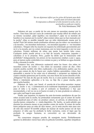 Mamar por la noche
No nos dejaremos influir por los gritos del lactante para darle
el pecho antes de la hora adecuada.
Si empezamos a alimentar al niño durante la noche, éste se
acostumbra y acaba por exigirlo.
Dr. Fritz Stirnimann, 1947
Solemos oír que «a partir de los seis meses no necesitan mamar por la
noche». Esta frase está tan vacía de contenido que resulta difícil de rebatir por
su misma vacuidad. ¿Qué significa «no necesitan»? ¿Que no se morirán de
hambre si no maman por la noche? ¿Que existen niños que no han mamado por
la noche? ¿Que es posible impedir que un niño determinado mame por la
noche? Pues del mismo modo podríamos afirmar que los niños «no necesitan ir
a la escuela», «no necesitan manzanas», «no necesitan juguetes» o «no necesitan
calcetines». Ningún niño ha muerto (ni siquiera ha enfermado gravemente) por
no ir a la escuela, por no comer manzanas, por no tener juguetes o por no usar
calcetines. Existen millones de niños que jamás han tenido tales cosas.
Cualquier padre puede privar a su hijo de escuela, manzanas, juguetes y
calcetines si se lo propone. Pero, ¿quién ha dicho que lo innecesario esté
prohibido? Antiguamente, los presos en las mazmorras estaban a pan y agua,
pero al menos nadie controlaba si se comían su pan y se bebían su agua durante
el día o durante la noche.
Tampoco hay una diferencia sustancial entre las frases «los niños no
necesitan comer de noche» y «los niños no necesitan comer de día». Otro
experto podría escribir otro libro explicando a los atribulados padres que los
niños que comen de día lo hacen por «malos hábitos aprendidos» (claro, han
aprendido a asociar la luz solar con el alimento), y proponer un régimen de
cuatro comidas generosas por la noche, con once horas de ayuno durante el día.
¿Peligroso? No más de día que de noche. Eso sí, si unos padres leyeran ambos
libros e intentarán aplicarlos a la vez, su hijo iba a pasar mucha, pero
que mucha hambre.
Dejemos de lado, por banal, el asunto de si los niños necesitan mamar
por la noche o no, y centrémonos en lo realmente importante: ¿es perjudicial
para el niño y la madre, o por el contrario es beneficioso y hay que
recomendarlo, o tal vez no es ni bueno ni malo y lo más prudente es callarse y
que cada cual haga lo que quiera?
Nadie, que sepamos, ni siquiera los más fervientes partidarios de que los
niños ayunen toda la noche, ha pretendido seriamente que el comer de noche
sea perjudicial para el niño: no produce cáncer, ni calvicie, ni almorranas, ni
mucho menos «empacho» o «mala digestión». De hecho, se suele admitir que
durante los primeros meses sí que pueden comer de noche. Si comer de noche
fuera peligroso para un niño de diez meses, ¿no lo sería mucho más para uno
de sólo dos meses? El terrible peligro de mamar de noche parece ser de tipo
psíquico: el niño que ha probado la leche nocturna, como el tigre que ha
probado la sangre humana, se convertirá en un devorador de
madres.
No conocemos ninguna prueba de semejante teoría. Probablemente
quienes la defienden vieron hace años la película Gremlins, aquellas simpáticas
90
 