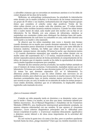 y adorables criaturas que se convertían en monstruos asesinos si se les daba de
comer después de las doce de la noche.
McKenna, un antropólogo norteamericano, ha estudiado la interrelación
entre dormir con la madre (colecho) y la frecuencia de las tomas nocturnas en
un grupo de 35 niños y sus madres, norteamericanos de origen hispano (grupo
étnico que considera el colecho como algo positivo). Veinte de los
niños solían dormir con su madre cada día, mientras que 15 solían dormir
separados; todos recibían lactancia materna exclusiva. Cuando los niños tenían
tres o cuatro meses de edad, cada madre pasó dos noches con su hijo en un
laboratorio. Se les filmaba con una cámara de infrarrojos, mientras se
registraban sus constantes vitales para distinguir las distintas fases del sueño.
Independientemente de cuál fuera su costumbre en casa, cada niño durmió una
noche junto a su madre y otra separado.
Se observó que los niños mamaban más veces y durante más tiempo
cuando dormían con su madre que cuando dormían separados. Es decir, que el
dormir separados parece disminuir el número de tomas y por tanto dificulta la
lactancia materna. Además, los bebés que solían dormir solos en su casa
mamaban siempre menos (de media, 3,8 tomas la noche que durmieron juntos
y 2,3 cuando durmieron separados) que aquellos que solían dormir con su
madre antes del experimento (4,7 y 3,3 tomas, respectivamente). Es decir, el
dormir separados parecía afectar de forma persistente al comportamiento de los
niños, de manera que ni siquiera cuando se les daba la oportunidad de dormir
con la madre lograban recuperarse por completo.
Durante las dos semanas previas al estudio, las madres habían anotado en
casa el número de tomas nocturnas. Curiosamente, mamaban menos que en el
laboratorio: 2,4 tomas por noche los que dormían juntos (4,7 en el laboratorio), y
1,6 tomas los que dormían separados (2,3 en el laboratorio). La
diferencia podría atribuirse a que los niños estaban más nerviosos en un
ambiente extraño, pero obsérvese que el aumento es mucho mayor entre los que
duermen acompañados (que, en teoría, estarían menos nerviosos). Tal vez lo
que ocurría es que, en casa, la madre no se enteraba de todas las tomas porque a
veces estaba dormida; mientras que en el laboratorio, la implacable cámara
registraba cada mamada sin error.
¿Qué es el insomnio infantil?
Cuándo un niño pequeño tarda en dormirse o se despierta varias veces
por la noche y llama a su madre, se nos dice que tiene «insomnio infantil por
hábitos incorrectos». En el Manual Diagnóstico y Estadístico de los Trastornos
Mentales (DSM-IV), una clasificación internacional generalmente aceptada, no
aparece ninguna enfermedad con ese nombre. Sí que aparece el «insomnio
primario», cuyos criterios diagnósticos principales son la «dificultad para
iniciar o mantener el sueño» y el provocar «malestar clínicamente significativo
o deterioro social, laboral o de otras áreas importantes de la actividad del
individuo».
Si a mi vecino le gusta irse a la cama a las diez, pero yo prefiero quedarme
leyendo hasta las doce, ¿tengo insomnio? Claro que no; tendría insomnio si me
91
 