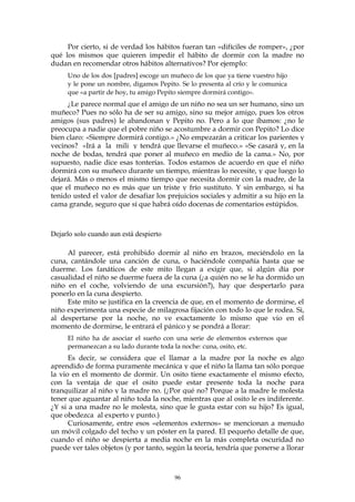 Por cierto, si de verdad los hábitos fueran tan «difíciles de romper», ¿por
qué los mismos que quieren impedir el hábito de dormir con la madre no
dudan en recomendar otros hábitos alternativos? Por ejemplo:
Uno de los dos [padres] escoge un muñeco de los que ya tiene vuestro hijo
y le pone un nombre, digamos Pepito. Se lo presenta al crío y le comunica
que «a partir de hoy, tu amigo Pepito siempre dormirá contigo».
¿Le parece normal que el amigo de un niño no sea un ser humano, sino un
muñeco? Pues no sólo ha de ser su amigo, sino su mejor amigo, pues los otros
amigos (sus padres) le abandonan y Pepito no. Pero a lo que íbamos: ¿no le
preocupa a nadie que el pobre niño se acostumbre a dormir con Pepito? Lo dice
bien claro: «Siempre dormirá contigo.» ¿No empezarán a criticar los parientes y
vecinos? «Irá a la mili y tendrá que llevarse el muñeco.» «Se casará y, en la
noche de bodas, tendrá que poner al muñeco en medio de la cama.» No, por
supuesto, nadie dice esas tonterías. Todos estamos de acuerdo en que el niño
dormirá con su muñeco durante un tiempo, mientras lo necesite, y que luego lo
dejará. Más o menos el mismo tiempo que necesita dormir con la madre, de la
que el muñeco no es más que un triste y frío sustituto. Y sin embargo, si ha
tenido usted el valor de desafiar los prejuicios sociales y admitir a su hijo en la
cama grande, seguro que sí que habrá oído docenas de comentarios estúpidos.
Dejarlo solo cuando aun está despierto
Al parecer, está prohibido dormir al niño en brazos, meciéndolo en la
cuna, cantándole una canción de cuna, o haciéndole compañía hasta que se
duerme. Los fanáticos de este mito llegan a exigir que, si algún día por
casualidad el niño se duerme fuera de la cuna (¿a quién no se le ha dormido un
niño en el coche, volviendo de una excursión?), hay que despertarlo para
ponerlo en la cuna despierto.
Este mito se justifica en la creencia de que, en el momento de dormirse, el
niño experimenta una especie de milagrosa fijación con todo lo que le rodea. Si,
al despertarse por la noche, no ve exactamente lo mismo que vio en el
momento de dormirse, le entrará el pánico y se pondrá a llorar:
El niño ha de asociar el sueño con una serie de elementos externos que
permanezcan a su lado durante toda la noche: cuna, osito, etc.
Es decir, se considera que el llamar a la madre por la noche es algo
aprendido de forma puramente mecánica y que el niño la llama tan sólo porque
la vio en el momento de dormir. Un osito tiene exactamente el mismo efecto,
con la ventaja de que el osito puede estar presente toda la noche para
tranquilizar al niño y la madre no. (¿Por qué no? Porque a la madre le molesta
tener que aguantar al niño toda la noche, mientras que al osito le es indiferente.
¿Y si a una madre no le molesta, sino que le gusta estar con su hijo? Es igual,
que obedezca al experto y punto.)
Curiosamente, entre esos «elementos externos» se mencionan a menudo
un móvil colgado del techo y un póster en la pared. El pequeño detalle de que,
cuando el niño se despierta a media noche en la más completa oscuridad no
puede ver tales objetos (y por tanto, según la teoría, tendría que ponerse a llorar
96
 