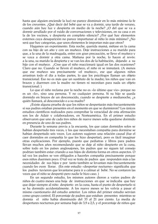 hasta que alguien enciende la luz) no parece disminuir en lo más mínimo la fe
de los creyentes. ¿Qué decir del bebé que se va a dormir, una tarde de verano,
cuando aún hay luz y despierta en medio de la noche? ¿O del que se va a
dormir arrullado por el ruido de conversaciones y televisiones, en su casa o en
la de los vecinos, y despierta en completo silencio? ¿Por qué hay elementos
externos cuya desaparición no parece importunar al niño lo más mínimo? ¿No
será que hay categorías, que unos elementos le importan más que otros?
Hagamos un experimento. Esta noche, querida mamá, métase en la cama
con su hijo de un año y con un muñeco. Deje instrucciones a su marido para
que, a la una de la madrugada, entre con gran precaución, se lleve el muñeco y
se vaya a dormir a otra cama. Mañana por la noche, lo hacen al revés:
a la una, su marido la despierta y se van los dos de la habitación, dejando a su
hijo con el muñeco. ¿Cree que el niño reaccionará igual en las dos ocasiones?
Claro que no. Cuando se lleven el muñeco, el niño ni se inmutará. (A menos
que ese muñeco sea precisamente «el muñeco», ese que algunos niños
arrastran todo el día a todas partes, lo que los psicólogos llaman un objeto
transicional. Eso no es más que un sustituto de la madre; los niños que van en
brazos y duermen con la madre no tienen ni necesitan para nada un objeto
transicional. )
Lo que el niño reclama por la noche no es «lo último que vio» porque no
es un «lo», sino una persona. Y no cualquier persona. Si su hijo se queda
dormido en brazos de un desconocido, cuando se despierte a medianoche, ¿a
quién llamará, al desconocido o a su madre?
¿Existe alguna prueba de que los niños se despertarán más frecuentemente
si sus padres estaban presentes en el momento en que se durmieron? Los únicos
estudios científicos realizados para comprobar la veracidad de esta afirmación
son los de Adair y colaboradores, en Norteamérica. En el primer estudio
observaron que uno de cada tres niños de nueve meses solía quedarse dormido
en presencia de uno de sus padres.
Durante la semana previa a la encuesta, los que caían dormidos solos se
habían despertado tres veces, y los que necesitaban compañía para dormirse se
habían despertado seis veces. Los autores sugieren una relación causal (fue el
caer dormidos en compañía lo que les hizo despertar), pero es fácil imaginar
otras explicaciones. Por ejemplo, puesto que pediatras y libros para padres
llevan muchos años recomendando que se deje al niño despierto en la cuna,
sobre todo en los países anglosajones, los padres que no siguen tal consejo
podrían también estar criando a sus hijos de distinta forma en otros aspectos. O
tal vez los padres se ven obligados a hacerles compañía precisamente porque
esos niños duermen poco. O tal vez se trata de padres que responden más a las
necesidades de sus hijos y por tanto también se levantan más frecuentemente
cuando les oyen llorar. (En este estudio «despertar nocturno» significaba que
los padres tuvieron que levantarse para ir a calmar al bebé. No se contaron las
veces que el niño se despertó pero nadie le hizo caso. )
En un segundo estudio, los mismos autores dieron a varios padres de
niños de cuatro meses una hoja de instrucciones en que se indicaba que hay
que dejar siempre al niño despierto en la cuna, hasta el punto de despertarlo si
se ha dormido accidentalmente. A los nueve meses se les volvía a pasar el
mismo cuestionario del estudio anterior. Los niños del primer estudio servían
como grupo control. El porcentaje de padres que estaban presentes mientras se
dormía el niño había disminuido del 33 al 21 por ciento. La media de
despertares nocturnos por semana bajó de 3,9 a 2,5, y el porcentaje de niños que
97
 