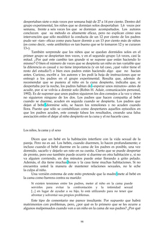 despertaban siete o más veces por semana bajó de 27 a 14 por ciento. Dentro del
grupo experimental, los niños que se dormían solos despertaban 1,6 veces por
semana, frente a seis veces los que se dormían acompañados. Los autores
concluyen que su método es altamente eficaz, pero no explican cómo una
intervención que sólo modificó la conducta de un 12 por ciento de los padres
pudo ser «tan» eficaz como para hacer dormir a un 13 por ciento más de niños
(es como decir, «este antibiótico es tan bueno que se lo tomaron 12 y se curaron
13»).
También sorprende que los niños que se quedan dormidos solos en el
primer grupo se despiertan tres veces, y en el segundo grupo 1,6 veces, casi la
mitad. ¿Por qué este cambio tan grande si se supone que están haciendo lo
mismo? O bien el número de veces que se despierta un niño es tan variable que
la diferencia es casual y no tiene importancia (y en tal caso, ¿qué valor tiene el
resto del estudio?) o bien esos padres están haciendo algo que no hacían
antes. Curioso, escribí a los autores y les pedí la hoja de instrucciones que se
entregó a los padres en el grupo experimental. Resulta que, además de
recomendar que se pusiera al niño en la cuna despierto, indicaba que, si
despertaba por la noche, los padres habían de «esperar unos minutos» antes de
acudir, por si se volvía a dormir solo (Robin H. Adair, comunicación personal,
1992). Es de suponer que unos padres siguieron los dos consejos a la vez y otros
no siguieron ninguno de los dos. Los padres que hacen compañía al bebé
cuando se duerme, acuden en seguida cuando se despierta. Los padres que
dejan al bebé dormirse solo, se hacen los remolones y no acuden cuando
llora. Puesto que sólo se contabilizan como despertares aquellos episodios en
que los padres acuden, este consejo falsea los resultados, creando una falsa
asociación entre el dejar al niño despierto en la cuna y el no hacerle caso.
Los niños, la cama y el sexo
Dicen que un bebé en la habitación interfiere con la vida sexual de la
pareja. Pero no es así. Los bebés, cuando duermen, lo hacen profundamente; e
incluso cuando el bebé duerme en la cama de los padres es posible, una vez
dormido, sacarlo y dejarlo un rato en su cunita. Cierto que se puede despertar
de pronto, pero eso también puede ocurrir si duerme en otra habitación y, si no
va alguien corriendo, en dos minutos puede estar llorando a grito pelado.
Además, el día tiene muchas horas y la casa tiene muchas habitaciones. Si no
encuentra usted la manera de mantener relaciones sexuales, no le eche
la culpa al niño.
Una versión extrema de este mito pretende que la madre mete al bebé en
la cama como barrera contra su marido:
Si existen tensiones entre los padres, meter al niño en la cama puede
servirles para evitar la confrontación y la intimidad sexual
[...] en lugar de ayudar a su hijo, lo está utilizando para no tener que
afrontar y solventar sus propios problemas.
Este tipo de comentario me parece insultante. Por supuesto que habrá
matrimonios con problemas, pero, ¿por qué es lo primero que se les ocurre a
algunos malpensados cuando ven a un niño en la cama de sus padres? ¿Por qué
98
 