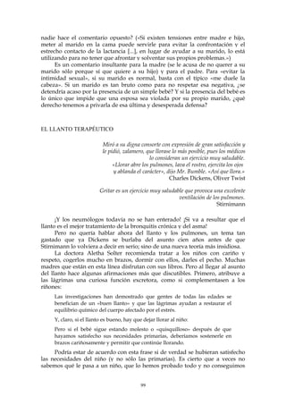 nadie hace el comentario opuesto? («Si existen tensiones entre madre e hijo,
meter al marido en la cama puede servirle para evitar la confrontación y el
estrecho contacto de la lactancia [...], en lugar de ayudar a su marido, lo está
utilizando para no tener que afrontar y solventar sus propios problemas.»)
Es un comentario insultante para la madre (se le acusa de no querer a su
marido sólo porque sí que quiere a su hijo) y para el padre. Para «evitar la
intimidad sexual», si su marido es normal, basta con el típico «me duele la
cabeza». Si un marido es tan bruto como para no respetar esa negativa, ¿se
detendría acaso por la presencia de un simple bebé? Y si la presencia del bebé es
lo único que impide que una esposa sea violada por su propio marido, ¿qué
derecho tenemos a privarla de esa última y desesperada defensa?
EL LLANTO TERAPÉUTICO
Miró a su digna consorte con expresión de gran satisfacción y
le pidió, zalamero, que llorase lo más posible, pues los médicos
lo consideran un ejercicio muy saludable.
«Llorar abre los pulmones, lava el rostro, ejercita los ojos
y ablanda el carácter», dijo Mr. Bumble. «Así que llora.»
Charles Dickens, Oliver Twist
Gritar es un ejercicio muy saludable que provoca una excelente
ventilación de los pulmones.
Stirnimann
¡Y los neumólogos todavía no se han enterado! ¡Si va a resultar que el
llanto es el mejor tratamiento de la bronquitis crónica y del asma!
Pero no quería hablar ahora del llanto y los pulmones, un tema tan
gastado que ya Dickens se burlaba del asunto cien años antes de que
Stirnimann lo volviera a decir en serio; sino de una nueva teoría más insidiosa.
La doctora Aletha Solter recomienda tratar a los niños con cariño y
respeto, cogerlos mucho en brazos, dormir con ellos, darles el pecho. Muchas
madres que están en esta línea disfrutan con sus libros. Pero al llegar al asunto
del llanto hace algunas afirmaciones más que discutibles. Primero, atribuye a
las lágrimas una curiosa función excretora, como si complementasen a los
ríñones:
Las investigaciones han demostrado que gentes de todas las edades se
benefician de un «buen llanto» y que las lágrimas ayudan a restaurar el
equilibrio químico del cuerpo afectado por el estrés.
Y, claro, si el llanto es bueno, hay que dejar llorar al niño:
Pero si el bebé sigue estando molesto o «quisquilloso» después de que
hayamos satisfecho sus necesidades primarías, deberíamos sostenerle en
brazos cariñosamente y permitir que continúe llorando.
Podría estar de acuerdo con esta frase si de verdad se hubieran satisfecho
las necesidades del niño (y no sólo las primarias). Es cierto que a veces no
sabemos qué le pasa a un niño, que lo hemos probado todo y no conseguimos
99
 