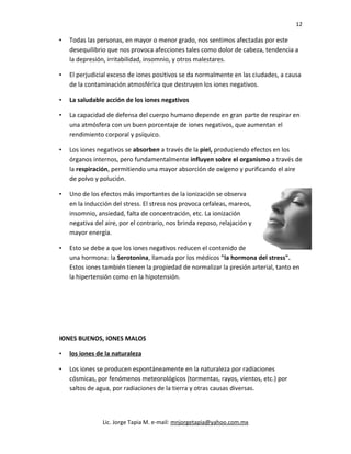 12
• Todas las personas, en mayor o menor grado, nos sentimos afectadas por este
desequilibrio que nos provoca afecciones tales como dolor de cabeza, tendencia a
la depresión, irritabilidad, insomnio, y otros malestares.
• El perjudicial exceso de iones positivos se da normalmente en las ciudades, a causa
de la contaminación atmosférica que destruyen los iones negativos.
• La saludable acción de los iones negativos
• La capacidad de defensa del cuerpo humano depende en gran parte de respirar en
una atmósfera con un buen porcentaje de iones negativos, que aumentan el
rendimiento corporal y psíquico.
• Los iones negativos se absorben a través de la piel, produciendo efectos en los
órganos internos, pero fundamentalmente influyen sobre el organismo a través de
la respiración, permitiendo una mayor absorción de oxígeno y purificando el aire
de polvo y polución.
• Uno de los efectos más importantes de la ionización se observa
en la inducción del stress. El stress nos provoca cefaleas, mareos,
insomnio, ansiedad, falta de concentración, etc. La ionización
negativa del aire, por el contrario, nos brinda reposo, relajación y
mayor energía.
• Esto se debe a que los iones negativos reducen el contenido de
una hormona: la Serotonina, llamada por los médicos "la hormona del stress".
Estos iones también tienen la propiedad de normalizar la presión arterial, tanto en
la hipertensión como en la hipotensión.
IONES BUENOS, IONES MALOS
• los iones de la naturaleza
• Los iones se producen espontáneamente en la naturaleza por radiaciones
cósmicas, por fenómenos meteorológicos (tormentas, rayos, vientos, etc.) por
saltos de agua, por radiaciones de la tierra y otras causas diversas.
Lic. Jorge Tapia M. e-mail: mnjorgetapia@yahoo.com.mx
 